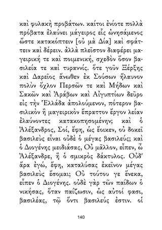 καὶ φυλακὴ προβάτων. καίτοι ἐνίοτε πολλὰ
πρόβατα ἐλαύνει μάγειρος εἷς ὠνησάμενος
ὥστε κατακόπτειν [οὐ μὰ ∆ία] καὶ σφάτ-
τειν καὶ δέρειν. ἀλλὰ πλεῖστον διαφέρει μα-
γειρική τε καὶ ποιμενική, σχεδὸν ὅσον βα-
σιλεία τε καὶ τυραννίς. ὅτε γοῦν Ξέρξης
καὶ ∆αρεῖος ἄνωθεν ἐκ Σούσων ἤλαυνον
πολὺν ὄχλον Περσῶν τε καὶ Μήδων καὶ
Σακῶν καὶ Ἀράβων καὶ Αἰγυπτίων δεῦρο
εἰς τὴν Ἑλλάδα ἀπολούμενον, πότερον βα-
σιλικὸν ἢ μαγειρικὸν ἔπραττον ἔργον λείαν
ἐλαύνοντες κατακοπησομένην; καὶ ὁ
Ἀλέξανδρος, Σοί, ἔφη, ὡς ἔοικεν, οὐ δοκεῖ
βασιλεὺς εἶναι οὐδὲ ὁ μέγας βασιλεύς; καὶ
ὁ ∆ιογένης μειδιάσας, Οὐ μᾶλλον, εἶπεν, ὦ
Ἀλέξανδρε, ἢ ὁ σμικρὸς δάκτυλος. Οὐδ'
ἄρα ἐγώ, ἔφη, καταλύσας ἐκεῖνον μέγας
βασιλεὺς ἔσομαι; Οὐ τούτου γε ἕνεκα,
εἶπεν ὁ ∆ιογένης. οὐδὲ γὰρ τῶν παίδων ὁ
νικήσας, ὅταν παίζωσιν, ὡς αὐτοί φασι,
βασιλέας, τῷ ὄντι βασιλεύς ἐστιν. οἱ
140
 
