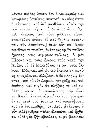 μέντοι παῖδες ἴσασιν ὅτι ὁ νενικηκὼς καὶ
λεγόμενος βασιλεὺς σκυτοτόμου υἱός ἐστιν
ἢ τέκτονος, καὶ δεῖ μανθάνειν αὐτὸν τὴν
τοῦ πατρὸς τέχνην· ὁ δὲ ἀποδρὰς παίζει
μεθ' ἑτέρων, [καὶ τότε μάλιστα οἴεται
σπουδάζειν ἐνίοτε δὲ καὶ δοῦλος καταλι-
πὼν τὸν δεσπότην.] ἴσως οὖν καὶ ὑμεῖς
τοιοῦτόν τι ποιεῖτε, ἑκάτερος ὑμῶν παῖδας
ἔχοντες τοὺς συμφιλονικοῦντας, ὁ μὲν
Πέρσας καὶ τοὺς ἄλλους τοὺς κατὰ τὴν
Ἀσίαν, σὺ δὲ Μακεδόνας τε καὶ τοὺς ἄλ-
λους Ἕλληνας. καὶ ὥσπερ ἐκεῖνοι τῇ σφαί-
ρᾳ στοχάζονται ἀλλήλων, ὁ δὲ πληγεὶς ἥτ-
τηται, καὶ σὺ νῦν ∆αρείου στοχάζῃ καὶ σοῦ
ἐκεῖνος, καὶ τυχὸν ἂν πλήξαις τε καὶ ἐκ-
βάλοις αὐτόν· ἐπισκοπώτερος γὰρ εἶναί
μοι δοκεῖς. ἔπειτα οἱ μετ' ἐκείνου πρότερον
ὄντες μετὰ σοῦ ἔσονται καὶ ὑποκύψουσι,
καὶ σὺ ὀνομασθήσῃ βασιλεὺς ἁπάντων. ὁ
οὖν Ἀλέξανδρος πάλιν ἐλυπεῖτο καὶ ἤχθε-
το. οὐδὲ γὰρ ζῆν ἐβούλετο, εἰ μὴ βασιλεὺς
141
 