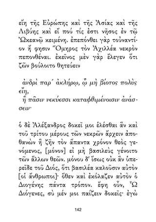 εἴη τῆς Εὐρώπης καὶ τῆς Ἀσίας καὶ τῆς
Λιβύης καὶ εἴ πού τίς ἐστι νῆσος ἐν τῷ
Ὠκεανῷ κειμένη. ἐπεπόνθει γὰρ τοὐναντί-
ον ἤ φησιν Ὅμηρος τὸν Ἀχιλλέα νεκρὸν
πεπονθέναι. ἐκεῖνος μὲν γὰρ ἔλεγεν ὅτι
ζῶν βούλοιτο θητεύειν
ἀνδρὶ παρ' ἀκλήρῳ, ᾧ μὴ βίοτος πολὺς
εἴη,
ἢ πᾶσιν νεκύεσσι καταφθιμένοισιν ἀνάσ-
σειν·
ὁ δὲ Ἀλέξανδρος δοκεῖ μοι ἑλέσθαι ἂν καὶ
τοῦ τρίτου μέρους τῶν νεκρῶν ἄρχειν ἀπο-
θανὼν ἢ ζῆν τὸν ἅπαντα χρόνον θεὸς γε-
νόμενος, [μόνον] εἰ μὴ βασιλεὺς γένοιτο
τῶν ἄλλων θεῶν. μόνου δ' ἴσως οὐκ ἂν ὑπε-
ρεῖδε τοῦ ∆ιός, ὅτι βασιλέα καλοῦσιν αὐτὸν
[οἱ ἄνθρωποι]· ὅθεν καὶ ἐκόλαζεν αὐτὸν ὁ
∆ιογένης πάντα τρόπον. ἔφη οὖν, Ὦ
∆ιόγενες, σὺ μέν μοι παίζειν δοκεῖς· ἐγὼ
142
 