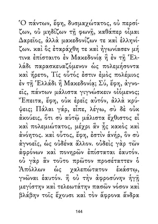 Ὁ πάντων, ἔφη, δυσμαχώτατος, οὐ περσί-
ζων, οὐ μηδίζων τῇ φωνῇ, καθάπερ οἶμαι
∆αρεῖος, ἀλλὰ μακεδονίζων τε καὶ ἑλληνί-
ζων. καὶ ὃς ἐταράχθη τε καὶ ἠγωνίασεν μή
τινα ἐπίσταιτο ἐν Μακεδονίᾳ ἢ ἐν τῇ Ἑλ-
λάδι παρασκευαζόμενον ὡς πολεμήσοντα
καὶ ἤρετο, Τίς οὗτός ἐστιν ἐμὸς πολέμιος
ἐν τῇ Ἑλλάδι ἢ Μακεδονίᾳ; Σύ, ἔφη, ἀγνο-
εῖς, πάντων μάλιστα γιγνώσκειν οἰόμενος;
Ἔπειτα, ἔφη, οὐκ ἐρεῖς αὐτόν, ἀλλὰ κρύ-
ψεις; Πάλαι γάρ, εἶπε, λέγω, σὺ δὲ οὐκ
ἀκούεις, ὅτι σὺ αὑτῷ μάλιστα ἔχθιστος εἶ
καὶ πολεμιώτατος, μέχρι ἂν ᾖς κακὸς καὶ
ἀνόητος. καὶ οὗτος, ἔφη, ἐστὶν ἁνήρ, ὃν σὺ
ἀγνοεῖς, ὡς οὐδένα ἄλλον. οὐδεὶς γὰρ τῶν
ἀφρόνων καὶ πονηρῶν ἐπίσταται ἑαυτόν.
οὐ γὰρ ἂν τοῦτο πρῶτον προσέταττεν ὁ
Ἀπόλλων ὡς χαλεπώτατον ἑκάστῳ,
γνῶναι ἑαυτόν. ἢ οὐ τὴν ἀφροσύνην ἡγῇ
μεγίστην καὶ τελεωτάτην πασῶν νόσον καὶ
βλάβην τοῖς ἔχουσι καὶ τὸν ἄφρονα ἄνδρα
144
 