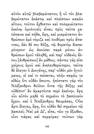 αὐτὸν αὑτῷ βλαβερώτατον; ἢ οὐ τὸν βλα-
βερώτατον ἑκάστῳ καὶ πλείστων κακῶν
αἴτιον, τοῦτον ἔχθιστον καὶ πολεμιώτατον
ἐκείνῳ ὁμολογεῖς εἶναι; πρὸς ταῦτα χα-
λέπαινε καὶ πήδα, ἔφη, καὶ μιαρώτατον ἀν-
θρώπων ἐμὲ νόμιζε καὶ λοιδόρει πρὸς ἅπα-
ντας, ἐὰν δέ σοι δόξῃ, τῷ δορατίῳ διαπε-
ρόνησον· ὡς ἀκούσει παρὰ μόνου ἀν-
θρώπων ἐμοῦ τἀληθῆ, καὶ παρ' οὐδενὸς ἄλ-
λου [ἀνθρώπων] ἂν μάθοις. πάντες γάρ εἰσι
χείρους ἐμοῦ καὶ ἀνελευθερώτεροι. ταῦτα
δὲ ἔλεγεν ὁ ∆ιογένης, παρ' οὐδὲν μὲν ἡγού-
μενος, εἰ καί τι πείσεται, πλὴν σαφῶς γε
εἰδὼς ὅτι οὐδὲν ἔσοιτο. ἠπίστατο γὰρ τὸν
Ἀλέξανδρον δοῦλον ὄντα τῆς δόξης καὶ
οὐδέποτ' ἂν ἁμαρτόντα περὶ ἐκείνην. ἔφη
οὖν αὐτὸν μηδὲ τὸ σημεῖον τὸ βασιλικὸν
ἔχειν. καὶ ὁ Ἀλέξανδρος θαυμάσας, Οὐκ
ἄρτι ἔλεγες, ἔφη, ὅτι οὐδὲν δεῖ σημείων τῷ
βασιλεῖ; Ναὶ μὰ ∆ί', εἶπε, τῶν γε ἔξωθεν,
οἷον τιάρας καὶ πορφύρας· τούτων γὰρ
145
 