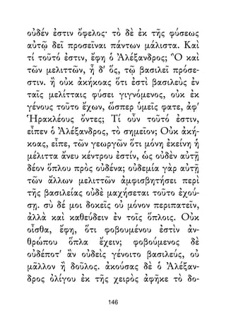 οὐδέν ἐστιν ὄφελος· τὸ δὲ ἐκ τῆς φύσεως
αὐτῷ δεῖ προσεῖναι πάντων μάλιστα. Καὶ
τί τοῦτό ἐστιν, ἔφη ὁ Ἀλέξανδρος; Ὃ καὶ
τῶν μελιττῶν, ἦ δ' ὅς, τῷ βασιλεῖ πρόσε-
στιν. ἢ οὐκ ἀκήκοας ὅτι ἐστὶ βασιλεὺς ἐν
ταῖς μελίτταις φύσει γιγνόμενος, οὐκ ἐκ
γένους τοῦτο ἔχων, ὥσπερ ὑμεῖς φατε, ἀφ'
Ἡρακλέους ὄντες; Τί οὖν τοῦτό ἐστιν,
εἶπεν ὁ Ἀλέξανδρος, τὸ σημεῖον; Οὐκ ἀκή-
κοας, εἶπε, τῶν γεωργῶν ὅτι μόνη ἐκείνη ἡ
μέλιττα ἄνευ κέντρου ἐστίν, ὡς οὐδὲν αὐτῇ
δέον ὅπλου πρὸς οὐδένα; οὐδεμία γὰρ αὐτῇ
τῶν ἄλλων μελιττῶν ἀμφισβητήσει περὶ
τῆς βασιλείας οὐδὲ μαχήσεται τοῦτο ἐχού-
σῃ. σὺ δέ μοι δοκεῖς οὐ μόνον περιπατεῖν,
ἀλλὰ καὶ καθεύδειν ἐν τοῖς ὅπλοις. Οὐκ
οἶσθα, ἔφη, ὅτι φοβουμένου ἐστὶν ἀν-
θρώπου ὅπλα ἔχειν; φοβούμενος δὲ
οὐδέποτ' ἂν οὐδεὶς γένοιτο βασιλεύς, οὐ
μᾶλλον ἢ δοῦλος. ἀκούσας δὲ ὁ Ἀλέξαν-
δρος ὀλίγου ἐκ τῆς χειρὸς ἀφῆκε τὸ δο-
146
 