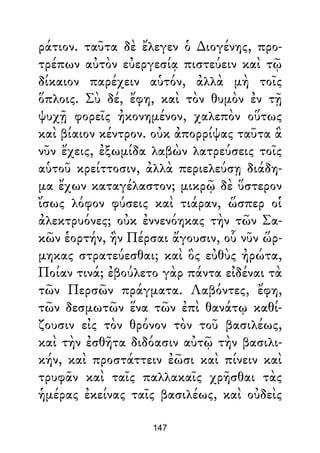 ράτιον. ταῦτα δὲ ἔλεγεν ὁ ∆ιογένης, προ-
τρέπων αὐτὸν εὐεργεσίᾳ πιστεύειν καὶ τῷ
δίκαιον παρέχειν αὑτόν, ἀλλὰ μὴ τοῖς
ὅπλοις. Σὺ δέ, ἔφη, καὶ τὸν θυμὸν ἐν τῇ
ψυχῇ φορεῖς ἠκονημένον, χαλεπὸν οὕτως
καὶ βίαιον κέντρον. οὐκ ἀπορρίψας ταῦτα ἃ
νῦν ἔχεις, ἐξωμίδα λαβὼν λατρεύσεις τοῖς
αὑτοῦ κρείττοσιν, ἀλλὰ περιελεύσῃ διάδη-
μα ἔχων καταγέλαστον; μικρῷ δὲ ὕστερον
ἴσως λόφον φύσεις καὶ τιάραν, ὥσπερ οἱ
ἀλεκτρυόνες; οὐκ ἐννενόηκας τὴν τῶν Σα-
κῶν ἑορτήν, ἣν Πέρσαι ἄγουσιν, οὗ νῦν ὥρ-
μηκας στρατεύεσθαι; καὶ ὃς εὐθὺς ἠρώτα,
Ποίαν τινά; ἐβούλετο γὰρ πάντα εἰδέναι τὰ
τῶν Περσῶν πράγματα. Λαβόντες, ἔφη,
τῶν δεσμωτῶν ἕνα τῶν ἐπὶ θανάτῳ καθί-
ζουσιν εἰς τὸν θρόνον τὸν τοῦ βασιλέως,
καὶ τὴν ἐσθῆτα διδόασιν αὐτῷ τὴν βασιλι-
κήν, καὶ προστάττειν ἐῶσι καὶ πίνειν καὶ
τρυφᾶν καὶ ταῖς παλλακαῖς χρῆσθαι τὰς
ἡμέρας ἐκείνας ταῖς βασιλέως, καὶ οὐδεὶς
147
 