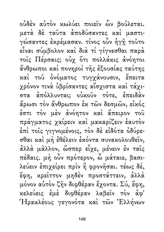 οὐδὲν αὐτὸν κωλύει ποιεῖν ὧν βούλεται.
μετὰ δὲ ταῦτα ἀποδύσαντες καὶ μαστι-
γώσαντες ἐκρέμασαν. τίνος οὖν ἡγῇ τοῦτο
εἶναι σύμβολον καὶ διὰ τί γίγνεσθαι παρὰ
τοῖς Πέρσαις; οὐχ ὅτι πολλάκις ἀνόητοι
ἄνθρωποι καὶ πονηροὶ τῆς ἐξουσίας ταύτης
καὶ τοῦ ὀνόματος τυγχάνουσιν, ἔπειτα
χρόνον τινὰ ὑβρίσαντες αἴσχιστα καὶ τάχι-
στα ἀπόλλυνται; οὐκοῦν τότε, ἐπειδὰν
ἄρωσι τὸν ἄνθρωπον ἐκ τῶν δεσμῶν, εἰκός
ἐστι τὸν μὲν ἀνόητον καὶ ἄπειρον τοῦ
πράγματος χαίρειν καὶ μακαρίζειν ἑαυτὸν
ἐπὶ τοῖς γιγνομένοις, τὸν δὲ εἰδότα ὀδύρε-
σθαι καὶ μὴ ἐθέλειν ἑκόντα συνακολουθεῖν,
ἀλλὰ μᾶλλον, ὥσπερ εἶχε, μένειν ἐν ταῖς
πέδαις. μὴ οὖν πρότερον, ὦ μάταιε, βασι-
λεύειν ἐπιχείρει πρὶν ἢ φρονῆσαι. τέως δέ,
ἔφη, κρεῖττον μηδὲν προστάττειν, ἀλλὰ
μόνον αὐτὸν ζῆν διφθέραν ἔχοντα. Σύ, ἔφη,
κελεύεις ἐμὲ διφθέραν λαβεῖν τὸν ἀφ'
Ἡρακλέους γεγονότα καὶ τῶν Ἑλλήνων
148
 