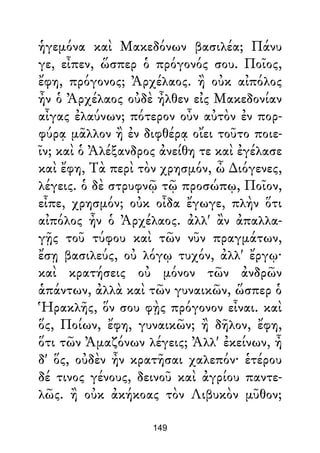 ἡγεμόνα καὶ Μακεδόνων βασιλέα; Πάνυ
γε, εἶπεν, ὥσπερ ὁ πρόγονός σου. Ποῖος,
ἔφη, πρόγονος; Ἀρχέλαος. ἢ οὐκ αἰπόλος
ἦν ὁ Ἀρχέλαος οὐδὲ ἦλθεν εἰς Μακεδονίαν
αἶγας ἐλαύνων; πότερον οὖν αὐτὸν ἐν πορ-
φύρᾳ μᾶλλον ἢ ἐν διφθέρᾳ οἴει τοῦτο ποιε-
ῖν; καὶ ὁ Ἀλέξανδρος ἀνείθη τε καὶ ἐγέλασε
καὶ ἔφη, Τὰ περὶ τὸν χρησμόν, ὦ ∆ιόγενες,
λέγεις. ὁ δὲ στρυφνῷ τῷ προσώπῳ, Ποῖον,
εἶπε, χρησμόν; οὐκ οἶδα ἔγωγε, πλὴν ὅτι
αἰπόλος ἦν ὁ Ἀρχέλαος. ἀλλ' ἂν ἀπαλλα-
γῇς τοῦ τύφου καὶ τῶν νῦν πραγμάτων,
ἔσῃ βασιλεύς, οὐ λόγῳ τυχόν, ἀλλ' ἔργῳ·
καὶ κρατήσεις οὐ μόνον τῶν ἀνδρῶν
ἁπάντων, ἀλλὰ καὶ τῶν γυναικῶν, ὥσπερ ὁ
Ἡρακλῆς, ὅν σου φῂς πρόγονον εἶναι. καὶ
ὅς, Ποίων, ἔφη, γυναικῶν; ἢ δῆλον, ἔφη,
ὅτι τῶν Ἀμαζόνων λέγεις; Ἀλλ' ἐκείνων, ἦ
δ' ὅς, οὐδὲν ἦν κρατῆσαι χαλεπόν· ἑτέρου
δέ τινος γένους, δεινοῦ καὶ ἀγρίου παντε-
λῶς. ἢ οὐκ ἀκήκοας τὸν Λιβυκὸν μῦθον;
149
 