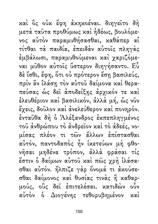 καὶ ὃς οὐκ ἔφη ἀκηκοέναι. διηγεῖτο δὴ
μετὰ ταῦτα προθύμως καὶ ἡδέως, βουλόμε-
νος αὐτὸν παραμυθήσασθαι, καθάπερ αἱ
τίτθαι τὰ παιδία, ἐπειδὰν αὐτοῖς πληγὰς
ἐμβάλωσι, παραμυθούμεναι καὶ χαριζόμε-
ναι μῦθον αὐτοῖς ὕστερον διηγήσαντο. Εὖ
δὲ ἴσθι, ἔφη, ὅτι οὐ πρότερον ἔσῃ βασιλεύς,
πρὶν ἂν ἱλάσῃ τὸν αὑτοῦ δαίμονα καὶ θερα-
πεύσας ὡς δεῖ ἀποδείξῃς ἀρχικόν τε καὶ
ἐλευθέριον καὶ βασιλικόν, ἀλλὰ μή, ὡς νῦν
ἔχεις, δοῦλον καὶ ἀνελεύθερον καὶ πονηρόν.
ἐνταῦθα δὴ ὁ Ἀλέξανδρος ἐκπεπληγμένος
τοῦ ἀνθρώπου τὸ ἀνδρεῖον καὶ τὸ ἀδεές, νο-
μίσας πλέον τι τῶν ἄλλων ἐπίστασθαι
αὐτόν, παντοδαπὸς ἦν ἱκετεύων μὴ φθο-
νῆσαι μηδένα τρόπον, ἀλλὰ φράσαι τίς
ἔστιν ὁ δαίμων αὐτοῦ καὶ πῶς χρὴ ἱλάσα-
σθαι αὐτόν. ἤλπιζε γὰρ ὄνομά τι ἀκούσε-
σθαι δαίμονος καὶ θυσίας τινὰς ἢ καθαρ-
μούς, οὓς δεῖ ἐπιτελέσαι. κατιδὼν οὖν
αὐτὸν ὁ ∆ιογένης τεθορυβημένον καὶ
150
 