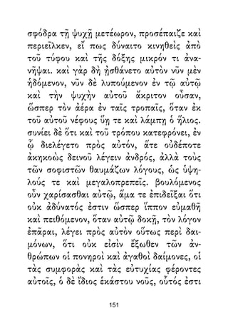 σφόδρα τῇ ψυχῇ μετέωρον, προσέπαιζε καὶ
περιεῖλκεν, εἴ πως δύναιτο κινηθεὶς ἀπὸ
τοῦ τύφου καὶ τῆς δόξης μικρόν τι ἀνα-
νῆψαι. καὶ γὰρ δὴ ᾐσθάνετο αὐτὸν νῦν μὲν
ἡδόμενον, νῦν δὲ λυπούμενον ἐν τῷ αὐτῷ
καὶ τὴν ψυχὴν αὐτοῦ ἄκριτον οὖσαν,
ὥσπερ τὸν ἀέρα ἐν ταῖς τροπαῖς, ὅταν ἐκ
τοῦ αὐτοῦ νέφους ὕῃ τε καὶ λάμπῃ ὁ ἥλιος.
συνίει δὲ ὅτι καὶ τοῦ τρόπου κατεφρόνει, ἐν
ᾧ διελέγετο πρὸς αὐτόν, ἅτε οὐδέποτε
ἀκηκοὼς δεινοῦ λέγειν ἀνδρός, ἀλλὰ τοὺς
τῶν σοφιστῶν θαυμάζων λόγους, ὡς ὑψη-
λούς τε καὶ μεγαλοπρεπεῖς. βουλόμενος
οὖν χαρίσασθαι αὐτῷ, ἅμα τε ἐπιδεῖξαι ὅτι
οὐκ ἀδύνατός ἐστιν ὥσπερ ἵππον εὐμαθῆ
καὶ πειθόμενον, ὅταν αὐτῷ δοκῇ, τὸν λόγον
ἐπᾶραι, λέγει πρὸς αὐτὸν οὕτως περὶ δαι-
μόνων, ὅτι οὐκ εἰσὶν ἔξωθεν τῶν ἀν-
θρώπων οἱ πονηροὶ καὶ ἀγαθοὶ δαίμονες, οἱ
τὰς συμφορὰς καὶ τὰς εὐτυχίας φέροντες
αὐτοῖς, ὁ δὲ ἴδιος ἑκάστου νοῦς, οὗτός ἐστι
151
 