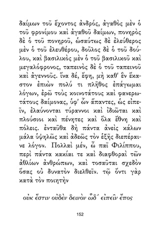 δαίμων τοῦ ἔχοντος ἀνδρός, ἀγαθὸς μὲν ὁ
τοῦ φρονίμου καὶ ἀγαθοῦ δαίμων, πονηρὸς
δὲ ὁ τοῦ πονηροῦ, ὡσαύτως δὲ ἐλεύθερος
μὲν ὁ τοῦ ἐλευθέρου, δοῦλος δὲ ὁ τοῦ δού-
λου, καὶ βασιλικὸς μὲν ὁ τοῦ βασιλικοῦ καὶ
μεγαλόφρονος, ταπεινὸς δὲ ὁ τοῦ ταπεινοῦ
καὶ ἀγεννοῦς. ἵνα δέ, ἔφη, μὴ καθ' ἓν ἕκα-
στον ἐπιὼν πολύ τι πλῆθος ἐπάγωμαι
λόγων, ἐρῶ τοὺς κοινοτάτους καὶ φανερω-
τάτους δαίμονας, ὑφ' ὧν ἅπαντες, ὡς εἰπε-
ῖν, ἐλαύνονται τύραννοι καὶ ἰδιῶται καὶ
πλούσιοι καὶ πένητες καὶ ὅλα ἔθνη καὶ
πόλεις. ἐνταῦθα δὴ πάντα ἀνεὶς κάλων
μάλα ὑψηλῶς καὶ ἀδεῶς τὸν ἑξῆς διεπέραι-
νε λόγον. Πολλαὶ μέν, ὦ παῖ Φιλίππου,
περὶ πάντα κακίαι τε καὶ διαφθοραὶ τῶν
ἀθλίων ἀνθρώπων, καὶ τοσαῦται σχεδὸν
ὅσας οὐ δυνατὸν διελθεῖν. τῷ ὄντι γὰρ
κατὰ τὸν ποιητὴν
οὐκ ἔστιν οὐδὲν δεινὸν ὧδ' εἰπεῖν ἔπος
152
 