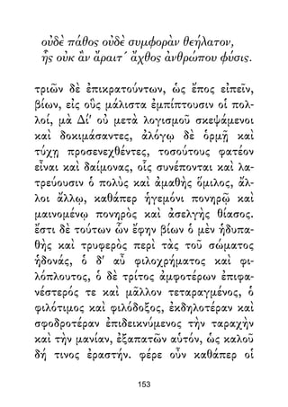 οὐδὲ πάθος οὐδὲ συμφορὰν θεήλατον,
ἧς οὐκ ἂν ἄραιτ' ἄχθος ἀνθρώπου φύσις.
τριῶν δὲ ἐπικρατούντων, ὡς ἔπος εἰπεῖν,
βίων, εἰς οὓς μάλιστα ἐμπίπτουσιν οἱ πολ-
λοί, μὰ ∆ί' οὐ μετὰ λογισμοῦ σκεψάμενοι
καὶ δοκιμάσαντες, ἀλόγῳ δὲ ὁρμῇ καὶ
τύχῃ προσενεχθέντες, τοσούτους φατέον
εἶναι καὶ δαίμονας, οἷς συνέπονται καὶ λα-
τρεύουσιν ὁ πολὺς καὶ ἀμαθὴς ὅμιλος, ἄλ-
λοι ἄλλῳ, καθάπερ ἡγεμόνι πονηρῷ καὶ
μαινομένῳ πονηρὸς καὶ ἀσελγὴς θίασος.
ἔστι δὲ τούτων ὧν ἔφην βίων ὁ μὲν ἡδυπα-
θὴς καὶ τρυφερὸς περὶ τὰς τοῦ σώματος
ἡδονάς, ὁ δ' αὖ φιλοχρήματος καὶ φι-
λόπλουτος, ὁ δὲ τρίτος ἀμφοτέρων ἐπιφα-
νέστερός τε καὶ μᾶλλον τεταραγμένος, ὁ
φιλότιμος καὶ φιλόδοξος, ἐκδηλοτέραν καὶ
σφοδροτέραν ἐπιδεικνύμενος τὴν ταραχὴν
καὶ τὴν μανίαν, ἐξαπατῶν αὑτόν, ὡς καλοῦ
δή τινος ἐραστήν. φέρε οὖν καθάπερ οἱ
153
 