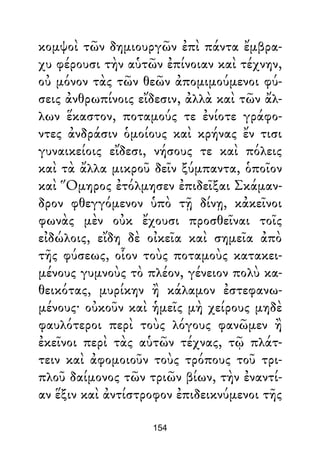 κομψοὶ τῶν δημιουργῶν ἐπὶ πάντα ἔμβρα-
χυ φέρουσι τὴν αὑτῶν ἐπίνοιαν καὶ τέχνην,
οὐ μόνον τὰς τῶν θεῶν ἀπομιμούμενοι φύ-
σεις ἀνθρωπίνοις εἴδεσιν, ἀλλὰ καὶ τῶν ἄλ-
λων ἕκαστον, ποταμούς τε ἐνίοτε γράφο-
ντες ἀνδράσιν ὁμοίους καὶ κρήνας ἔν τισι
γυναικείοις εἴδεσι, νήσους τε καὶ πόλεις
καὶ τὰ ἄλλα μικροῦ δεῖν ξύμπαντα, ὁποῖον
καὶ Ὅμηρος ἐτόλμησεν ἐπιδεῖξαι Σκάμαν-
δρον φθεγγόμενον ὑπὸ τῇ δίνῃ, κἀκεῖνοι
φωνὰς μὲν οὐκ ἔχουσι προσθεῖναι τοῖς
εἰδώλοις, εἴδη δὲ οἰκεῖα καὶ σημεῖα ἀπὸ
τῆς φύσεως, οἷον τοὺς ποταμοὺς κατακει-
μένους γυμνοὺς τὸ πλέον, γένειον πολὺ κα-
θεικότας, μυρίκην ἢ κάλαμον ἐστεφανω-
μένους· οὐκοῦν καὶ ἡμεῖς μὴ χείρους μηδὲ
φαυλότεροι περὶ τοὺς λόγους φανῶμεν ἢ
ἐκεῖνοι περὶ τὰς αὑτῶν τέχνας, τῷ πλάτ-
τειν καὶ ἀφομοιοῦν τοὺς τρόπους τοῦ τρι-
πλοῦ δαίμονος τῶν τριῶν βίων, τὴν ἐναντί-
αν ἕξιν καὶ ἀντίστροφον ἐπιδεικνύμενοι τῆς
154
 