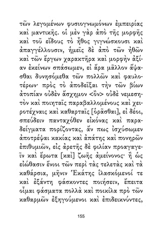 τῶν λεγομένων φυσιογνωμόνων ἐμπειρίας
καὶ μαντικῆς. οἱ μὲν γὰρ ἀπὸ τῆς μορφῆς
καὶ τοῦ εἴδους τὸ ἦθος γιγνώσκουσι καὶ
ἀπαγγέλλουσιν, ἡμεῖς δὲ ἀπὸ τῶν ἠθῶν
καὶ τῶν ἔργων χαρακτῆρα καὶ μορφὴν ἀξί-
αν ἐκείνων σπάσωμεν, εἰ ἄρα μᾶλλον ἅψα-
σθαι δυνησόμεθα τῶν πολλῶν καὶ φαυλο-
τέρων· πρὸς τὸ ἀποδεῖξαι τὴν τῶν βίων
ἀτοπίαν οὐδὲν ἄσχημον <ὂν> οὐδὲ νεμεση-
τὸν καὶ ποιηταῖς παραβαλλομένους καὶ χει-
ροτέχναις καὶ καθαρταῖς [ὁρᾶσθαι], εἰ δέοι,
σπεύδειν πανταχόθεν εἰκόνας καὶ παρα-
δείγματα πορίζοντας, ἄν πως ἰσχύσωμεν
ἀποτρέψαι κακίας καὶ ἀπάτης καὶ πονηρῶν
ἐπιθυμιῶν, εἰς ἀρετῆς δὲ φιλίαν προαγαγε-
ῖν καὶ ἔρωτα [καὶ] ζωῆς ἀμείνονος· ἢ ὡς
εἰώθασιν ἔνιοι τῶν περὶ τὰς τελετὰς καὶ τὰ
καθάρσια, μῆνιν Ἑκάτης ἱλασκόμενοί τε
καὶ ἐξάντη φάσκοντες ποιήσειν, ἔπειτα
οἶμαι φάσματα πολλὰ καὶ ποικίλα πρὸ τῶν
καθαρμῶν ἐξηγούμενοι καὶ ἐπιδεικνύντες,
155
 