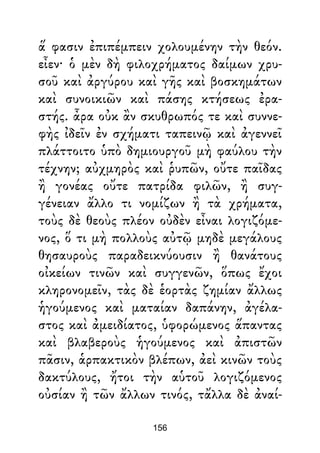 ἅ φασιν ἐπιπέμπειν χολουμένην τὴν θεόν.
εἶεν· ὁ μὲν δὴ φιλοχρήματος δαίμων χρυ-
σοῦ καὶ ἀργύρου καὶ γῆς καὶ βοσκημάτων
καὶ συνοικιῶν καὶ πάσης κτήσεως ἐρα-
στής. ἆρα οὐκ ἂν σκυθρωπός τε καὶ συννε-
φὴς ἰδεῖν ἐν σχήματι ταπεινῷ καὶ ἀγεννεῖ
πλάττοιτο ὑπὸ δημιουργοῦ μὴ φαύλου τὴν
τέχνην; αὐχμηρὸς καὶ ῥυπῶν, οὔτε παῖδας
ἢ γονέας οὔτε πατρίδα φιλῶν, ἢ συγ-
γένειαν ἄλλο τι νομίζων ἢ τὰ χρήματα,
τοὺς δὲ θεοὺς πλέον οὐδὲν εἶναι λογιζόμε-
νος, ὅ τι μὴ πολλοὺς αὐτῷ μηδὲ μεγάλους
θησαυροὺς παραδεικνύουσιν ἢ θανάτους
οἰκείων τινῶν καὶ συγγενῶν, ὅπως ἔχοι
κληρονομεῖν, τὰς δὲ ἑορτὰς ζημίαν ἄλλως
ἡγούμενος καὶ ματαίαν δαπάνην, ἀγέλα-
στος καὶ ἀμειδίατος, ὑφορώμενος ἅπαντας
καὶ βλαβεροὺς ἡγούμενος καὶ ἀπιστῶν
πᾶσιν, ἁρπακτικὸν βλέπων, ἀεὶ κινῶν τοὺς
δακτύλους, ἤτοι τὴν αὑτοῦ λογιζόμενος
οὐσίαν ἢ τῶν ἄλλων τινός, τἄλλα δὲ ἀναί-
156
 