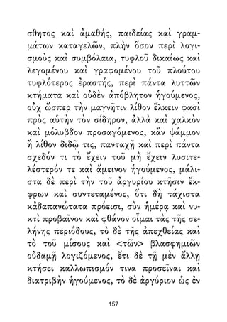 σθητος καὶ ἀμαθής, παιδείας καὶ γραμ-
μάτων καταγελῶν, πλὴν ὅσον περὶ λογι-
σμοὺς καὶ συμβόλαια, τυφλοῦ δικαίως καὶ
λεγομένου καὶ γραφομένου τοῦ πλούτου
τυφλότερος ἐραστής, περὶ πάντα λυττῶν
κτήματα καὶ οὐδὲν ἀπόβλητον ἡγούμενος,
οὐχ ὥσπερ τὴν μαγνῆτιν λίθον ἕλκειν φασὶ
πρὸς αὑτὴν τὸν σίδηρον, ἀλλὰ καὶ χαλκὸν
καὶ μόλυβδον προσαγόμενος, κἂν ψάμμον
ἢ λίθον διδῷ τις, πανταχῇ καὶ περὶ πάντα
σχεδόν τι τὸ ἔχειν τοῦ μὴ ἔχειν λυσιτε-
λέστερόν τε καὶ ἄμεινον ἡγούμενος, μάλι-
στα δὲ περὶ τὴν τοῦ ἀργυρίου κτῆσιν ἔκ-
φρων καὶ συντεταμένος, ὅτι δὴ τάχιστα
κἀδαπανώτατα πρόεισι, σὺν ἡμέρᾳ καὶ νυ-
κτὶ προβαῖνον καὶ φθάνον οἶμαι τὰς τῆς σε-
λήνης περιόδους, τὸ δὲ τῆς ἀπεχθείας καὶ
τὸ τοῦ μίσους καὶ <τῶν> βλασφημιῶν
οὐδαμῇ λογιζόμενος, ἔτι δὲ τῇ μὲν ἄλλῃ
κτήσει καλλωπισμόν τινα προσεῖναι καὶ
διατριβὴν ἡγούμενος, τὸ δὲ ἀργύριον ὡς ἐν
157
 