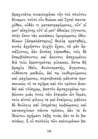 βραχυτάτῳ συνειληφέναι τὴν τοῦ πλούτου
δύναμιν. τοῦτο οὖν διώκει καὶ ζητεῖ παντα-
χόθεν, οὐδέν τι μεταστρεφόμενος, οὔτ' εἰ
μετ' αἰσχύνης οὔτ' εἰ μετ' ἀδικίας γίγνοιτο,
πλὴν ὅσον τὰς κολάσεις ὑφορώμενος ὁδοι-
δόκων [ἀσφαλέστερος] δειλίᾳ κρατηθείς,
κυνὸς ἀχρήστου ψυχὴν ἔχων, τὰ μὲν ἁρ-
πάζοντος, ἐὰν ἐλπίσῃ λήσεσθαι, τοῖς δὲ
ἐπεμβλέποντος καὶ ἄκοντος ἀπεχομένου
διὰ τοὺς ἐφεστηκότας φύλακας. ἔστω δὴ
βραχὺς ἰδεῖν, δουλοπρεπής, ἄγρυπνος,
οὐδέποτε μειδιῶν, ἀεί τῳ λοιδορούμενος
καὶ μαχόμενος, πορνοβοσκῷ μάλιστα προ-
σεοικὼς τό τε σχῆμα καὶ τὸν τρόπον ἀναι-
δεῖ καὶ γλίσχρῳ, βαπτὸν ἀμπεχομένῳ τρι-
βώνιον μιᾶς τινος τῶν ἑταιρῶν ὧν ἴσμεν,
τοὺς αὑτοῦ φίλους τε καὶ ἑταίρους, μᾶλλον
δὲ δούλους καὶ ὑπηρέτας λωβώμενος καὶ
καταισχύνων πάντα τρόπον, ἐάν τε ἐν
ἰδιώτου σχήματι λάβῃ τινὰς ἐάν τε ἐν βα-
σιλέως. ἢ οὐ πολλοὺς τῶν καλουμένων βα-
158
 