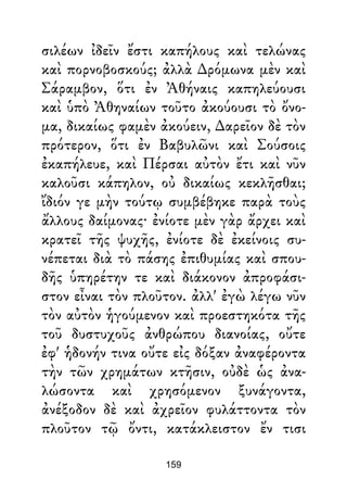 σιλέων ἰδεῖν ἔστι καπήλους καὶ τελώνας
καὶ πορνοβοσκούς; ἀλλὰ ∆ρόμωνα μὲν καὶ
Σάραμβον, ὅτι ἐν Ἀθήναις καπηλεύουσι
καὶ ὑπὸ Ἀθηναίων τοῦτο ἀκούουσι τὸ ὄνο-
μα, δικαίως φαμὲν ἀκούειν, ∆αρεῖον δὲ τὸν
πρότερον, ὅτι ἐν Βαβυλῶνι καὶ Σούσοις
ἐκαπήλευε, καὶ Πέρσαι αὐτὸν ἔτι καὶ νῦν
καλοῦσι κάπηλον, οὐ δικαίως κεκλῆσθαι;
ἴδιόν γε μὴν τούτῳ συμβέβηκε παρὰ τοὺς
ἄλλους δαίμονας· ἐνίοτε μὲν γὰρ ἄρχει καὶ
κρατεῖ τῆς ψυχῆς, ἐνίοτε δὲ ἐκείνοις συ-
νέπεται διὰ τὸ πάσης ἐπιθυμίας καὶ σπου-
δῆς ὑπηρέτην τε καὶ διάκονον ἀπροφάσι-
στον εἶναι τὸν πλοῦτον. ἀλλ' ἐγὼ λέγω νῦν
τὸν αὐτὸν ἡγούμενον καὶ προεστηκότα τῆς
τοῦ δυστυχοῦς ἀνθρώπου διανοίας, οὔτε
ἐφ' ἡδονήν τινα οὔτε εἰς δόξαν ἀναφέροντα
τὴν τῶν χρημάτων κτῆσιν, οὐδὲ ὡς ἀνα-
λώσοντα καὶ χρησόμενον ξυνάγοντα,
ἀνέξοδον δὲ καὶ ἀχρεῖον φυλάττοντα τὸν
πλοῦτον τῷ ὄντι, κατάκλειστον ἔν τισι
159
 