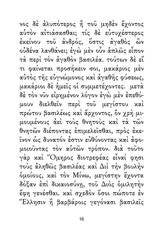 νος δὲ ἀλυπότερος ἢ τοῦ μηδὲν ἔχοντος
αὑτὸν αἰτιάσασθαι; τίς δὲ εὐτυχέστερος
ἐκείνου τοῦ ἀνδρός, ὅστις ἀγαθὸς ὢν
οὐδένα λανθάνει; ἐγὼ μὲν οὖν ἁπλῶς εἶπον
τὰ περὶ τὸν ἀγαθὸν βασιλέα. τούτων δὲ εἴ
τι φαίνεται προσήκειν σοι, μακάριος μὲν
αὐτὸς τῆς εὐγνώμονος καὶ ἀγαθῆς φύσεως,
μακάριοι δὲ ἡμεῖς οἱ συμμετέχοντες. μετὰ
δὲ τὸν νῦν εἰρημένον λόγον ἐγὼ μὲν ἐπεθύ-
μουν διελθεῖν περὶ τοῦ μεγίστου καὶ
πρώτου βασιλέως καὶ ἄρχοντος, ὃν χρὴ μι-
μουμένους ἀεὶ τοὺς θνητοὺς καὶ τὰ τῶν
θνητῶν διέποντας ἐπιμελεῖσθαι, πρὸς ἐκε-
ῖνον ὡς δυνατόν ἐστιν εὐθύνοντας καὶ ἀφο-
μοιοῦντας τὸν αὑτῶν τρόπον. διὰ τοῦτο
γὰρ καὶ Ὅμηρος διοτρεφέας εἶναί φησι
τοὺς ἀληθῶς βασιλέας καὶ ∆ιὶ τὴν βουλὴν
ὁμοίους, καὶ τὸν Μίνω, μεγίστην ἔχοντα
δόξαν ἐπὶ δικαιοσύνῃ, τοῦ ∆ιὸς ὁμιλητὴν
ἔφη γενέσθαι. καὶ σχεδὸν ὅσοι πώποτε ἐν
Ἕλλησιν ἢ βαρβάροις γεγόνασι βασιλεῖς
16
 