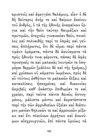 κρυπτοῖς καὶ ἀφεγγέσι θαλάμοις. εἶεν· ὁ δὲ
δὴ δεύτερος ἀνήρ τε καὶ δαίμων ἐκείνου
τοῦ ἀνδρός, ὁ τὰ τῆς ἡδονῆς ἀναφαίνων ὄρ-
για καὶ τὴν θεὸν ταύτην θαυμάζων καὶ
προτιμῶν, ἀτεχνῶς γυναικείαν θεόν, ποικί-
λος καὶ πολυειδὴς περί τε ὀσμὰς καὶ γεύ-
σεις ἀπλήρωτος, ἔτι δὲ οἶμαι περὶ πάντα
<μὲν> ὁράματα, πάντα δὲ ἀκούσματα τὰ
πρὸς ἡδονήν τινα φέροντα, πάσας δὲ ἁφὰς
προσηνεῖς τε καὶ μαλακὰς λουτρῶν τε ὁση-
μέραι θερμῶν [μᾶλλον δὲ καὶ τῆς ἡμέρας,]
καὶ χρίσεων οὐ κάματον ἰωμένων, πρὸς δὲ
αὖ τούτοις ἐσθήτων τε μαλακῶν ἕλξεις καὶ
κατακλίσεις ἠσκημένας καὶ διακονίας
ἀκριβεῖς καθ' ἑκάστην ἐπιθυμίαν τε καὶ
χρείαν, περὶ ταῦτα πάντα δεινῶς ἐπτοη-
μένος, μάλιστα μέντοι καὶ ἀκρατέστατα
περὶ τὴν τῶν ἀφροδισίων ὀξεῖαν καὶ διάπυ-
ρον μανίαν θηλυκῶν τε καὶ ἀρρενικῶν μίξε-
ων καὶ ἔτι πλειόνων ἀρρήτων καὶ ἀνωνύ-
μων αἰσχρουργιῶν, ἐπὶ πάντα ὁμοίως τὰ
160
 