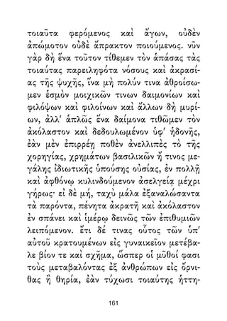 τοιαῦτα φερόμενος καὶ ἄγων, οὐδὲν
ἀπώμοτον οὐδὲ ἄπρακτον ποιούμενος. νῦν
γὰρ δὴ ἕνα τοῦτον τίθεμεν τὸν ἁπάσας τὰς
τοιαύτας παρειληφότα νόσους καὶ ἀκρασί-
ας τῆς ψυχῆς, ἵνα μὴ πολύν τινα ἀθροίσω-
μεν ἑσμὸν μοιχικῶν τινων δαιμονίων καὶ
φιλόψων καὶ φιλοίνων καὶ ἄλλων δὴ μυρί-
ων, ἀλλ' ἁπλῶς ἕνα δαίμονα τιθῶμεν τὸν
ἀκόλαστον καὶ δεδουλωμένον ὑφ' ἡδονῆς,
ἐὰν μὲν ἐπιρρέῃ ποθὲν ἀνελλιπὲς τὸ τῆς
χορηγίας, χρημάτων βασιλικῶν ἤ τινος με-
γάλης ἰδιωτικῆς ὑπούσης οὐσίας, ἐν πολλῇ
καὶ ἀφθόνῳ κυλινδούμενον ἀσελγείᾳ μέχρι
γήρως· εἰ δὲ μή, ταχὺ μάλα ἐξαναλώσαντα
τὰ παρόντα, πένητα ἀκρατῆ καὶ ἀκόλαστον
ἐν σπάνει καὶ ἱμέρῳ δεινῶς τῶν ἐπιθυμιῶν
λειπόμενον. ἔτι δέ τινας οὗτος τῶν ὑπ'
αὐτοῦ κρατουμένων εἰς γυναικεῖον μετέβα-
λε βίον τε καὶ σχῆμα, ὥσπερ οἱ μῦθοί φασι
τοὺς μεταβαλόντας ἐξ ἀνθρώπων εἰς ὄρνι-
θας ἢ θηρία, ἐὰν τύχωσι τοιαύτης ἡττη-
161
 
