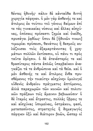 θέντες ἡδονῆς· πάλιν δὲ κἀνταῦθα διττὴ
χορηγία πέφηνεν. ὁ μὲν γὰρ ἀσθενής τε καὶ
ἄτολμος ἐκ τούτου τοῦ γένους δαίμων ἐπί
τε τὰς γυναικείας νόσους καὶ ἄλλας αἰσχύ-
νας, ὁπόσαις πρόσεστι ζημία καὶ ὀνείδη,
προσάγει ῥᾳδίως· ὅπου δὲ [ἡδονῶν τινων]
τιμωρίαι πρόσεισι, θανάτοις ἢ δεσμοῖς κο-
λάζουσαι τοὺς ἐξαμαρτάνοντας ἢ χρη-
μάτων πολλῶν ἐκτίσεσιν, οὐ πάνυ τι πρὸς
ταῦτα ἐφίησιν. ὁ δὲ ἀτενέστερός τε καὶ
θρασύτερος πάντα ἁπλῶς ὑπερβαίνειν ἀνα-
γκάζει τά τε ἀνθρώπινα καὶ τὰ θεῖα. καὶ ὁ
μὲν ἀσθενής τε καὶ ἄτολμος ἔνθα προ-
σθέμενος τὴν τοιαύτην αἰσχύνην ὁμολογεῖ
οὐδενὸς ἀνδρείου πράγματος ἁπτόμενος,
ἀλλὰ παραχωρῶν τῶν κοινῶν καὶ πολιτι-
κῶν πράξεων τοῖς ἄμεινον βεβιωκόσιν· ὁ
δὲ ἰταμὸς καὶ ἄτρεστος, πολλὰς ὕβρεις τε
καὶ αἰσχύνας ὑπομείνας, ὀστράκου, φασί,
μεταπεσόντος, στρατηγὸς ἢ δημαγωγὸς
πέφηνεν ὀξὺ καὶ διάτορον βοῶν, ὥσπερ οἱ
162
 