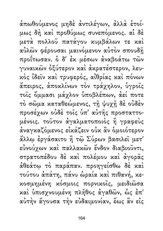 ἀπωθούμενος μηδὲ ἀντιλέγων, ἀλλὰ ἑτοί-
μως δὴ καὶ προθύμως συνεπόμενος. αἱ δὲ
μετὰ πολλοῦ πατάγου κυμβάλων τε καὶ
αὐλῶν φέρουσαι μαινόμενον αὐτὸν σπουδῇ
προΐτωσαν. ὁ δ' ἐκ μέσων ἀναβοάτω τῶν
γυναικῶν ὀξύτερον καὶ ἀκρατέστερον, λευ-
κὸς ἰδεῖν καὶ τρυφερός, αἰθρίας καὶ πόνων
ἄπειρος, ἀποκλίνων τὸν τράχηλον, ὑγροῖς
τοῖς ὄμμασι μάχλον ὑποβλέπων, ἀεί ποτε
τὸ σῶμα καταθεώμενος, τῇ ψυχῇ δὲ οὐδὲν
προσέχων οὐδὲ τοῖς ὑπ' αὐτῆς προσταττο-
μένοις. τοῦτον ἀγαλματοποιὸς ἢ γραφεὺς
ἀναγκαζόμενος εἰκάζειν οὐκ ἂν ὁμοιότερον
ἄλλῳ ἐργάσαιτο ἢ τῷ Σύρων βασιλεῖ μετ'
εὐνούχων καὶ παλλακῶν ἔνδον διαβιοῦντι,
στρατοπέδου δὲ καὶ πολέμου καὶ ἀγορᾶς
ἀθεάτῳ τὸ παράπαν. προηγείσθω δὲ καὶ
τούτου ἀπάτη, πάνυ ὡραία καὶ πιθανή, κε-
κοσμημένη κόσμοις πορνικοῖς, μειδιῶσα
καὶ ὑπισχνουμένη πλῆθος ἀγαθῶν, ὡς ἐπ'
αὐτὴν ἄγουσα τὴν εὐδαιμονίαν, ἕως ἂν εἰς
164
 