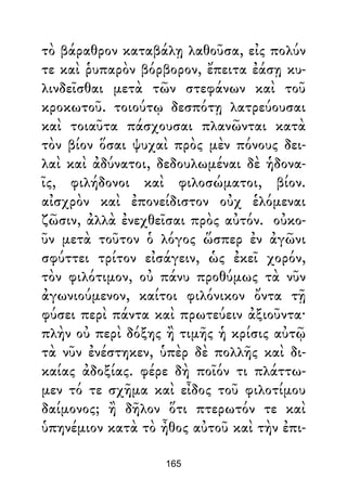 τὸ βάραθρον καταβάλῃ λαθοῦσα, εἰς πολύν
τε καὶ ῥυπαρὸν βόρβορον, ἔπειτα ἐάσῃ κυ-
λινδεῖσθαι μετὰ τῶν στεφάνων καὶ τοῦ
κροκωτοῦ. τοιούτῳ δεσπότῃ λατρεύουσαι
καὶ τοιαῦτα πάσχουσαι πλανῶνται κατὰ
τὸν βίον ὅσαι ψυχαὶ πρὸς μὲν πόνους δει-
λαὶ καὶ ἀδύνατοι, δεδουλωμέναι δὲ ἡδονα-
ῖς, φιλήδονοι καὶ φιλοσώματοι, βίον.
αἰσχρὸν καὶ ἐπονείδιστον οὐχ ἑλόμεναι
ζῶσιν, ἀλλὰ ἐνεχθεῖσαι πρὸς αὐτόν. οὐκο-
ῦν μετὰ τοῦτον ὁ λόγος ὥσπερ ἐν ἀγῶνι
σφύττει τρίτον εἰσάγειν, ὡς ἐκεῖ χορόν,
τὸν φιλότιμον, οὐ πάνυ προθύμως τὰ νῦν
ἀγωνιούμενον, καίτοι φιλόνικον ὄντα τῇ
φύσει περὶ πάντα καὶ πρωτεύειν ἀξιοῦντα·
πλὴν οὐ περὶ δόξης ἢ τιμῆς ἡ κρίσις αὐτῷ
τὰ νῦν ἐνέστηκεν, ὑπὲρ δὲ πολλῆς καὶ δι-
καίας ἀδοξίας. φέρε δὴ ποῖόν τι πλάττω-
μεν τό τε σχῆμα καὶ εἶδος τοῦ φιλοτίμου
δαίμονος; ἢ δῆλον ὅτι πτερωτόν τε καὶ
ὑπηνέμιον κατὰ τὸ ἦθος αὐτοῦ καὶ τὴν ἐπι-
165
 