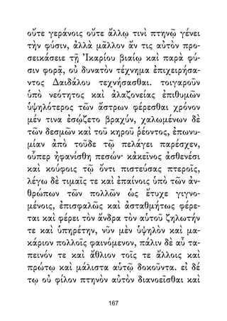 οὔτε γεράνοις οὔτε ἄλλῳ τινὶ πτηνῷ γένει
τὴν φύσιν, ἀλλὰ μᾶλλον ἄν τις αὐτὸν προ-
σεικάσειε τῇ Ἰκαρίου βιαίῳ καὶ παρὰ φύ-
σιν φορᾷ, οὐ δυνατὸν τέχνημα ἐπιχειρήσα-
ντος ∆αιδάλου τεχνήσασθαι. τοιγαροῦν
ὑπὸ νεότητος καὶ ἀλαζονείας ἐπιθυμῶν
ὑψηλότερος τῶν ἄστρων φέρεσθαι χρόνον
μέν τινα ἐσῴζετο βραχύν, χαλωμένων δὲ
τῶν δεσμῶν καὶ τοῦ κηροῦ ῥέοντος, ἐπωνυ-
μίαν ἀπὸ τοῦδε τῷ πελάγει παρέσχεν,
οὗπερ ἠφανίσθη πεσών· κἀκεῖνος ἀσθενέσι
καὶ κούφοις τῷ ὄντι πιστεύσας πτεροῖς,
λέγω δὲ τιμαῖς τε καὶ ἐπαίνοις ὑπὸ τῶν ἀν-
θρώπων τῶν πολλῶν ὡς ἔτυχε γιγνο-
μένοις, ἐπισφαλῶς καὶ ἀσταθμήτως φέρε-
ται καὶ φέρει τὸν ἄνδρα τὸν αὑτοῦ ζηλωτήν
τε καὶ ὑπηρέτην, νῦν μὲν ὑψηλὸν καὶ μα-
κάριον πολλοῖς φαινόμενον, πάλιν δὲ αὖ τα-
πεινόν τε καὶ ἄθλιον τοῖς τε ἄλλοις καὶ
πρώτῳ καὶ μάλιστα αὑτῷ δοκοῦντα. εἰ δέ
τῳ οὐ φίλον πτηνὸν αὐτὸν διανοεῖσθαι καὶ
167
 