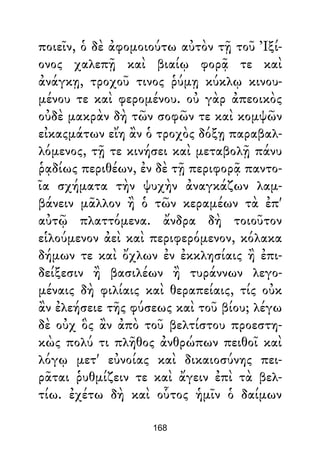 ποιεῖν, ὁ δὲ ἀφομοιούτω αὐτὸν τῇ τοῦ Ἰξί-
ονος χαλεπῇ καὶ βιαίῳ φορᾷ τε καὶ
ἀνάγκῃ, τροχοῦ τινος ῥύμῃ κύκλῳ κινου-
μένου τε καὶ φερομένου. οὐ γὰρ ἀπεοικὸς
οὐδὲ μακρὰν δὴ τῶν σοφῶν τε καὶ κομψῶν
εἰκαςμάτων εἴη ἂν ὁ τροχὸς δόξῃ παραβαλ-
λόμενος, τῇ τε κινήσει καὶ μεταβολῇ πάνυ
ῥᾳδίως περιθέων, ἐν δὲ τῇ περιφορᾷ παντο-
ῖα σχήματα τὴν ψυχὴν ἀναγκάζων λαμ-
βάνειν μᾶλλον ἢ ὁ τῶν κεραμέων τὰ ἐπ'
αὐτῷ πλαττόμενα. ἄνδρα δὴ τοιοῦτον
εἱλούμενον ἀεὶ καὶ περιφερόμενον, κόλακα
δήμων τε καὶ ὄχλων ἐν ἐκκλησίαις ἢ ἐπι-
δείξεσιν ἢ βασιλέων ἢ τυράννων λεγο-
μέναις δὴ φιλίαις καὶ θεραπείαις, τίς οὐκ
ἂν ἐλεήσειε τῆς φύσεως καὶ τοῦ βίου; λέγω
δὲ οὐχ ὃς ἂν ἀπὸ τοῦ βελτίστου προεστη-
κὼς πολύ τι πλῆθος ἀνθρώπων πειθοῖ καὶ
λόγῳ μετ' εὐνοίας καὶ δικαιοσύνης πει-
ρᾶται ῥυθμίζειν τε καὶ ἄγειν ἐπὶ τὰ βελ-
τίω. ἐχέτω δὴ καὶ οὗτος ἡμῖν ὁ δαίμων
168
 