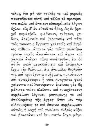 τέλος, ἵνα μὴ νῦν στολάς τε καὶ μορφὰς
προστιθέντες αὐτῷ καὶ τἄλλα τὰ προσήκο-
ντα πολὺν καὶ ἄπειρον εἰσφερώμεθα λόγων
ὄχλον. εἴη δ' ἂν αὐτοῦ τὸ ἦθος, ὡς ἐν βρα-
χεῖ περιλαβεῖν, φιλόνικον, ἀνόητον, χα-
ῦνον, ἀλαζονείᾳ καὶ ζηλοτυπίᾳ καὶ πᾶσι
τοῖς τοιούτοις ἔγγιστα χαλεποῖς καὶ ἀγρί-
οις πάθεσιν. ἅπαντα γὰρ ταῦτα φιλοτίμῳ
τρόπῳ ψυχῆς ἀκοινώνητα καὶ ἄγρια καὶ
χαλεπὰ ἀνάγκη πᾶσα συνέπεσθαι, ἔτι δὲ
αὐτὸν πολὺ μεταλλάττειν καὶ ἀνώμαλον
ἔχειν τὴν διάνοιαν, ἅτε ἀνωμάλῳ δουλεύο-
ντα καὶ προσέχοντα πράγματι, πυκνότερον
καὶ συνεχέστερον ἢ τοὺς κυνηγέτας φασὶ
χαίροντα καὶ λυπούμενον· ἐκείνοις γὰρ δὴ
μάλιστα τοῦτο πλεῖστον καὶ συνεχέστατον
συμβαίνειν λέγουσι, φαινομένης τε καὶ
ἀπολλυμένης τῆς ἄγρας· ὅταν μὲν γὰρ
εὐδοκιμήσεις τε καὶ ἔπαινοι συμβαίνωσιν
αὐτοῖς, ἡ ψυχὴ τοῦ τοιούτου ἀνδρὸς αὔξει
καὶ βλαστάνει καὶ θαυμαστὸν ἴσχει μέγε-
169
 