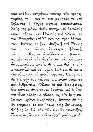 οὐκ ἀνάξιοι τυγχάνειν ταύτης τῆς προση-
γορίας, τοῦ θεοῦ τούτου μαθητάς τε καὶ
ζηλωτὰς ὁ λόγος αὐτοὺς ἀποφαίνεται.
Ζεὺς γὰρ μόνος θεῶν πατὴρ καὶ βασιλεὺς
ἐπονομάζεται καὶ Πολιεὺς καὶ Φίλιός τε
καὶ Ἑταιρεῖος καὶ Ὁμόγνιος, πρὸς δὲ τού-
τοις Ἱκέσιός τε [καὶ Φύξιος] καὶ Ξένιος
καὶ μυρίας ἄλλας ἐπικλήσεις [ἔχων],
πάσας ἀγαθὰς καὶ ἀγαθῶν αἰτίας· βασιλε-
ὺς μὲν κατὰ τὴν ἀρχὴν καὶ τὴν δύναμιν
ὠνομασμένος, πατὴρ δὲ οἶμαι διά τε τὴν
κηδεμονίαν καὶ τὸ πρᾷον, Πολιεὺς δὲ κατὰ
τὸν νόμον καὶ τὸ κοινὸν ὄφελος, Ὁμόγνιος
δὲ διὰ τὴν τοῦ γένους κοινωνίαν θεοῖς τε
καὶ ἀνθρώποις, Φίλιος δὲ καὶ Ἑταιρεῖος,
ὅτι πάντας ἀνθρώπους ξυνάγει καὶ βούλε-
ται εἶναι ἀλλήλοις φίλους, ἐχθρὸν δὲ ἢ πο-
λέμιον μηδένα <μηδενός>, Ἱκέσιος δὲ ὡς
ἂν ἐπήκοός τε καὶ ἵλεως τοῖς δεομένοις,
Φύξιος δὲ διὰ τὴν τῶν κακῶν ἀπόφυξιν,
Ξένιος δέ, ὅτι καὶ τοῦτο ἀρχὴ φιλίας, μηδὲ
17
 