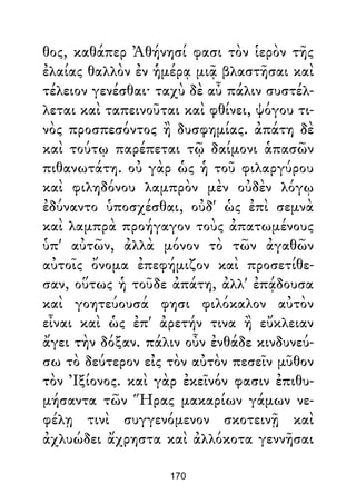 θος, καθάπερ Ἀθήνησί φασι τὸν ἱερὸν τῆς
ἐλαίας θαλλὸν ἐν ἡμέρᾳ μιᾷ βλαστῆσαι καὶ
τέλειον γενέσθαι· ταχὺ δὲ αὖ πάλιν συστέλ-
λεται καὶ ταπεινοῦται καὶ φθίνει, ψόγου τι-
νὸς προσπεσόντος ἢ δυσφημίας. ἀπάτη δὲ
καὶ τούτῳ παρέπεται τῷ δαίμονι ἁπασῶν
πιθανωτάτη. οὐ γὰρ ὡς ἡ τοῦ φιλαργύρου
καὶ φιληδόνου λαμπρὸν μὲν οὐδὲν λόγῳ
ἐδύναντο ὑποσχέσθαι, οὐδ' ὡς ἐπὶ σεμνὰ
καὶ λαμπρὰ προήγαγον τοὺς ἀπατωμένους
ὑπ' αὐτῶν, ἀλλὰ μόνον τὸ τῶν ἀγαθῶν
αὐτοῖς ὄνομα ἐπεφήμιζον καὶ προσετίθε-
σαν, οὕτως ἡ τοῦδε ἀπάτη, ἀλλ' ἐπᾴδουσα
καὶ γοητεύουσά φησι φιλόκαλον αὐτὸν
εἶναι καὶ ὡς ἐπ' ἀρετήν τινα ἢ εὔκλειαν
ἄγει τὴν δόξαν. πάλιν οὖν ἐνθάδε κινδυνεύ-
σω τὸ δεύτερον εἰς τὸν αὐτὸν πεσεῖν μῦθον
τὸν Ἰξίονος. καὶ γὰρ ἐκεῖνόν φασιν ἐπιθυ-
μήσαντα τῶν Ἥρας μακαρίων γάμων νε-
φέλῃ τινὶ συγγενόμενον σκοτεινῇ καὶ
ἀχλυώδει ἄχρηστα καὶ ἀλλόκοτα γεννῆσαι
170
 