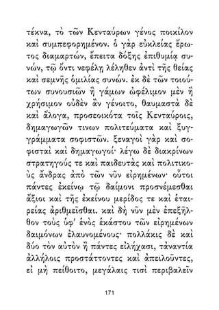 τέκνα, τὸ τῶν Κενταύρων γένος ποικίλον
καὶ συμπεφορημένον. ὁ γὰρ εὐκλείας ἔρω-
τος διαμαρτών, ἔπειτα δόξης ἐπιθυμίᾳ συ-
νών, τῷ ὄντι νεφέλῃ λέληθεν ἀντὶ τῆς θείας
καὶ σεμνῆς ὁμιλίας συνών. ἐκ δὲ τῶν τοιού-
των συνουσιῶν ἢ γάμων ὠφέλιμον μὲν ἢ
χρήσιμον οὐδὲν ἂν γένοιτο, θαυμαστὰ δὲ
καὶ ἄλογα, προσεοικότα τοῖς Κενταύροις,
δημαγωγῶν τινων πολιτεύματα καὶ ξυγ-
γράμματα σοφιστῶν. ξεναγοὶ γὰρ καὶ σο-
φισταὶ καὶ δημαγωγοί· λέγω δὲ διακρίνων
στρατηγούς τε καὶ παιδευτὰς καὶ πολιτικο-
ὺς ἄνδρας ἀπὸ τῶν νῦν εἰρημένων· οὗτοι
πάντες ἐκείνῳ τῷ δαίμονι προσνέμεσθαι
ἄξιοι καὶ τῆς ἐκείνου μερίδος τε καὶ ἑται-
ρείας ἀριθμεῖσθαι. καὶ δὴ νῦν μὲν ἐπεξῆλ-
θον τοὺς ὑφ' ἑνὸς ἑκάστου τῶν εἰρημένων
δαιμόνων ἐλαυνομένους· πολλάκις δὲ καὶ
δύο τὸν αὐτὸν ἢ πάντες εἰλήχασι, τἀναντία
ἀλλήλοις προστάττοντες καὶ ἀπειλοῦντες,
εἰ μὴ πείθοιτο, μεγάλαις τισὶ περιβαλεῖν
171
 