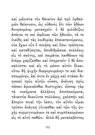 καὶ μάλιστα τὸν θάνατον ἀεὶ πρὸ ὀφθαλ-
μῶν δείκνυσιν, ὡς οὐδενὸς ἔτι τῶν ἡδέων
δυνησομένῳ μετασχεῖν· ὁ δὲ φιλόδοξος
ἀπάγει τε καὶ ἀφέλκει τῶν ἡδονῶν, τά τε
ὀνείδη καὶ τὰς λοιδορίας ἐπανατεινόμενος.
οὐκ ἔχων οὖν ὃ ποιήσῃ καὶ ὅποι τράπηται
καὶ καταδύσηται, ἀποδιδράσκει πολλάκις
εἰς τὸ σκότος, καὶ πειρᾶται λανθάνων τῷ
ἑτέρῳ χαρίζεσθαι καὶ ὑπηρετεῖν· ὁ δὲ ἀπο-
καλύπτει καὶ εἰς τὸ μέσον αὐτὸν ἕλκει.
οὕτω δὴ ψυχὴν διαφορουμένην τε καὶ δια-
σπωμένην, ἀεί ποτε ἐν μάχῃ καὶ στάσει δι-
ηνεκεῖ πρὸς αὑτὴν οὖσαν, ἀνάγκη πρὸς
πᾶσαν ἀφικνεῖσθαι δυστυχίαν. ὥσπερ γὰρ
τὰ νοσήματα ἀλλήλοις ἐπιπλεκόμενα,
τἀναντία δοκοῦντα πολλάκις, χαλεπὴν καὶ
ἄπορον ποιεῖ τὴν ἴασιν, τὸν αὐτὸν οἶμαι
τρόπον ἀνάγκη γίγνεσθαι καὶ τῶν τῆς ψυ-
χῆς συμμιγνυμένων τε καὶ συμπλεκομένων
εἰς τὸ αὐτὸ παθῶν. ἀλλὰ δὴ μεταλαβόντες
173
 