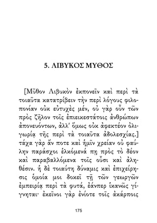5. ΛΙΒΥΚΟΣ ΜΥΘΟΣ
[Μῦθον Λιβυκὸν ἐκπονεῖν καὶ περὶ τὰ
τοιαῦτα κατατρίβειν τὴν περὶ λόγους φιλο-
πονίαν οὐκ εὐτυχὲς μέν, οὐ γὰρ οὖν τῶν
πρὸς ζῆλον τοῖς ἐπιεικεστάτοις ἀνθρώπων
ἀπονευόντων, ἀλλ' ὅμως οὐκ ἀφεκτέον ὀλι-
γωρίᾳ τῆς περὶ τὰ τοιαῦτα ἀδολεσχίας.]
τάχα γὰρ ἄν ποτε καὶ ἡμῖν χρείαν οὐ φαύ-
λην παράσχοι ἑλκόμενά πῃ πρὸς τὸ δέον
καὶ παραβαλλόμενα τοῖς οὖσι καὶ ἀλη-
θέσιν. ἡ δὲ τοιαύτη δύναμις καὶ ἐπιχείρη-
σις ὁμοία μοι δοκεῖ τῇ τῶν γεωργῶν
ἐμπειρίᾳ περὶ τὰ φυτά, ἐάνπερ ἱκανῶς γί-
γνηται· ἐκεῖνοι γὰρ ἐνίοτε τοῖς ἀκάρποις
175
 
