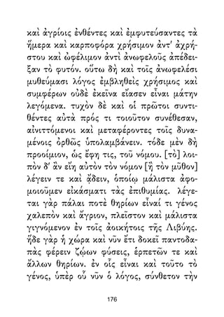 καὶ ἀγρίοις ἐνθέντες καὶ ἐμφυτεύσαντες τὰ
ἥμερα καὶ καρποφόρα χρήσιμον ἀντ' ἀχρή-
στου καὶ ὠφέλιμον ἀντὶ ἀνωφελοῦς ἀπέδει-
ξαν τὸ φυτόν. οὕτω δὴ καὶ τοῖς ἀνωφελέσι
μυθεύμασι λόγος ἐμβληθεὶς χρήσιμος καὶ
συμφέρων οὐδὲ ἐκεῖνα εἴασεν εἶναι μάτην
λεγόμενα. τυχὸν δὲ καὶ οἱ πρῶτοι συντι-
θέντες αὐτὰ πρός τι τοιοῦτον συνέθεσαν,
αἰνιττόμενοι καὶ μεταφέροντες τοῖς δυνα-
μένοις ὀρθῶς ὑπολαμβάνειν. τόδε μὲν δὴ
προοίμιον, ὡς ἔφη τις, τοῦ νόμου. [τὸ] λοι-
πὸν δ' ἂν εἴη αὐτὸν τὸν νόμον [ἢ τὸν μῦθον]
λέγειν τε καὶ ᾄδειν, ὁποίῳ μάλιστα ἀφο-
μοιοῦμεν εἰκάσματι τὰς ἐπιθυμίας. λέγε-
ται γὰρ πάλαι ποτὲ θηρίων εἶναί τι γένος
χαλεπὸν καὶ ἄγριον, πλεῖστον καὶ μάλιστα
γιγνόμενον ἐν τοῖς ἀοικήτοις τῆς Λιβύης.
ἥδε γὰρ ἡ χώρα καὶ νῦν ἔτι δοκεῖ παντοδα-
πὰς φέρειν ζῴων φύσεις, ἑρπετῶν τε καὶ
ἄλλων θηρίων. ἐν οἷς εἶναι καὶ τοῦτο τὸ
γένος, ὑπὲρ οὗ νῦν ὁ λόγος, σύνθετον τὴν
176
 