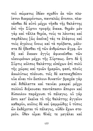 τοῦ σώματος ἰδέαν σχεδὸν ἐκ τῶν πλε-
ῖστον διαφερόντων, παντελῶς ἄτοπον. πλα-
νᾶσθαι δὲ αὐτὸ μέχρι τῆσδε τῆς θαλάττης
ἐπὶ τὴν Σύρτιν τροφῆς ἕνεκα. θηρᾶν μὲν
γὰρ καὶ τἄλλα θηρία, τούς τε λέοντας καὶ
παρδάλεις [ὡς ἐκεῖνα] τάς τε ἐλάφους καὶ
τοὺς ἀγρίους ὄνους καὶ τὰ πρόβατα, μάλι-
στα δὲ ἥδεσθαι τῇ τῶν ἀνθρώπων ἄγρᾳ. ὧν
δὴ καὶ ἕνεκεν ἐγγὺς ἀφικνεῖσθαι τῶν
οἰκουμένων μέχρι τῆς Σύρτεως. ἔστι δὲ ἡ
Σύρτις κόλπος θαλάττης εἰσέχων ἐπὶ πολὺ
τῆς χώρας καὶ τριῶν ἡμερῶν, φασί, πλοῦς
ἀκωλύτως πλέουσι. τοῖς δὲ κατενεχθεῖσιν
οὐκ εἶναι τὸν ἔκπλουν δυνατόν· βραχέα γὰρ
καὶ διθάλαττα καὶ ταινίαι μακραὶ μέχρι
πολλοῦ διήκουσαι παντάπασιν ἄπορον καὶ
δύσκολον παρέχουσι τὸ πέλαγος. οὐ γάρ
ἐστι κατ' ἐκεῖνα τὸ τῆς θαλάττης ἀγγεῖον
καθαρόν, κοῖλος δὲ καὶ ψαμμώδης ὁ τόπος
ὢν ἐκδέχεται τὸ πέλαγος, οὐδὲν ἔχων στε-
ρεόν. ὅθεν οἶμαι θῖνές τε μεγάλαι καὶ
177
 