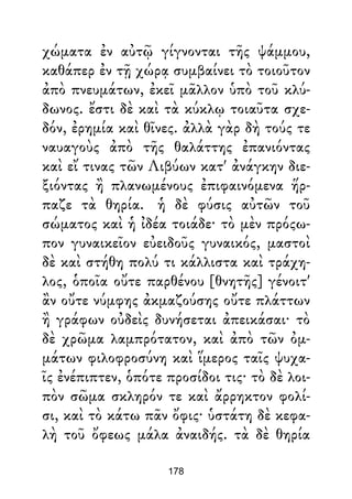 χώματα ἐν αὐτῷ γίγνονται τῆς ψάμμου,
καθάπερ ἐν τῇ χώρᾳ συμβαίνει τὸ τοιοῦτον
ἀπὸ πνευμάτων, ἐκεῖ μᾶλλον ὑπὸ τοῦ κλύ-
δωνος. ἔστι δὲ καὶ τὰ κύκλῳ τοιαῦτα σχε-
δόν, ἐρημία καὶ θῖνες. ἀλλὰ γὰρ δὴ τούς τε
ναυαγοὺς ἀπὸ τῆς θαλάττης ἐπανιόντας
καὶ εἴ τινας τῶν Λιβύων κατ' ἀνάγκην διε-
ξιόντας ἢ πλανωμένους ἐπιφαινόμενα ἥρ-
παζε τὰ θηρία. ἡ δὲ φύσις αὐτῶν τοῦ
σώματος καὶ ἡ ἰδέα τοιάδε· τὸ μὲν πρόςω-
πον γυναικεῖον εὐειδοῦς γυναικός, μαστοὶ
δὲ καὶ στήθη πολύ τι κάλλιστα καὶ τράχη-
λος, ὁποῖα οὔτε παρθένου [θνητῆς] γένοιτ'
ἂν οὔτε νύμφης ἀκμαζούσης οὔτε πλάττων
ἢ γράφων οὐδεὶς δυνήσεται ἀπεικάσαι· τὸ
δὲ χρῶμα λαμπρότατον, καὶ ἀπὸ τῶν ὀμ-
μάτων φιλοφροσύνη καὶ ἵμερος ταῖς ψυχα-
ῖς ἐνέπιπτεν, ὁπότε προσίδοι τις· τὸ δὲ λοι-
πὸν σῶμα σκληρόν τε καὶ ἄρρηκτον φολί-
σι, καὶ τὸ κάτω πᾶν ὄφις· ὑστάτη δὲ κεφα-
λὴ τοῦ ὄφεως μάλα ἀναιδής. τὰ δὲ θηρία
178
 