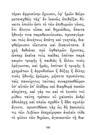 τέραν ἀφροσύνην ἔχουσιν, ὑφ' ἡμῶν δεῦρο
μετενεχθεὶς τάχ' ἂν ἱκανῶς ἐπιδεῖξαι δύ-
ναιτο ὁποῖόν ἐστι τὸ τῶν ἐπιθυμιῶν γένος,
ὅτι ἄλογοι οὖσαι καὶ θηριώδεις, ἔπειτα
ἡδονήν τινα παραδεικνύουσαι, προσαγόμε-
ναι τοὺς ἀνοήτους ἀπάτῃ καὶ γοητείᾳ, δια-
φθείρουσιν οἴκτιστα καὶ ἐλεεινότατα. ἃ
χρὴ δεδιέναι πρὸ ὀφθαλμῶν ἔχοντας,
ὥσπερ ἐκεῖνα τοὺς παῖδας ὁπόταν παρὰ
καιρὸν τροφῆς ἢ παιδιᾶς ἢ ἄλλου τινὸς
ὀρέγωνται, καὶ ἡμᾶς, ὁπόταν ἢ τρυφῆς ἢ
χρημάτων ἢ ἀφροδισίων ἢ δόξης ἢ ἄλλης
τινὸς ἡδονῆς ἐρῶμεν, μήποτε προσιόντες
ταῖς πανούργοις ταύταις συναρπασθῶμεν
ὑπ' αὐτῶν ἐπ' ὀλέθρῳ καὶ διαφθορᾷ πασῶν
αἰσχίστῃ. καὶ γάρ τοι καὶ τὸ λοιπὸν τοῦ
μύθου ταύτῃ τρέπειν οὐ χαλεπὸν ἀνδρὶ
ἀδολέσχῃ καὶ πλείω σχεδὸν ἢ ἔδει σχολὴν
ἄγοντι. προστιθέασι γὰρ ὡς δὴ βασιλεύς
τις τῶν Λιβύων ἐπεχείρησεν ἀνελεῖν τόδε
τὸ φῦλον τῶν θηρίων, ἀγανακτῶν τῇ δια-
180
 