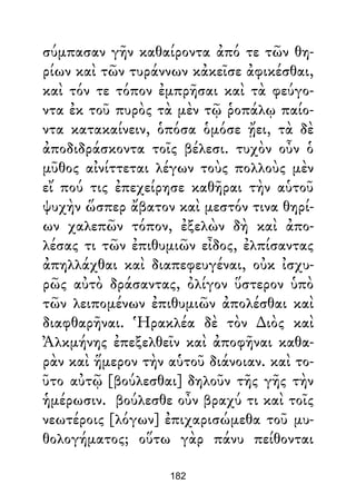 σύμπασαν γῆν καθαίροντα ἀπό τε τῶν θη-
ρίων καὶ τῶν τυράννων κἀκεῖσε ἀφικέσθαι,
καὶ τόν τε τόπον ἐμπρῆσαι καὶ τὰ φεύγο-
ντα ἐκ τοῦ πυρὸς τὰ μὲν τῷ ῥοπάλῳ παίο-
ντα κατακαίνειν, ὁπόσα ὁμόσε ᾔει, τὰ δὲ
ἀποδιδράσκοντα τοῖς βέλεσι. τυχὸν οὖν ὁ
μῦθος αἰνίττεται λέγων τοὺς πολλοὺς μὲν
εἴ πού τις ἐπεχείρησε καθῆραι τὴν αὑτοῦ
ψυχὴν ὥσπερ ἄβατον καὶ μεστόν τινα θηρί-
ων χαλεπῶν τόπον, ἐξελὼν δὴ καὶ ἀπο-
λέσας τι τῶν ἐπιθυμιῶν εἶδος, ἐλπίσαντας
ἀπηλλάχθαι καὶ διαπεφευγέναι, οὐκ ἰσχυ-
ρῶς αὐτὸ δράσαντας, ὀλίγον ὕστερον ὑπὸ
τῶν λειπομένων ἐπιθυμιῶν ἀπολέσθαι καὶ
διαφθαρῆναι. Ἡρακλέα δὲ τὸν ∆ιὸς καὶ
Ἀλκμήνης ἐπεξελθεῖν καὶ ἀποφῆναι καθα-
ρὰν καὶ ἥμερον τὴν αὑτοῦ διάνοιαν. καὶ το-
ῦτο αὐτῷ [βούλεσθαι] δηλοῦν τῆς γῆς τὴν
ἡμέρωσιν. βούλεσθε οὖν βραχύ τι καὶ τοῖς
νεωτέροις [λόγων] ἐπιχαρισώμεθα τοῦ μυ-
θολογήματος; οὕτω γὰρ πάνυ πείθονται
182
 