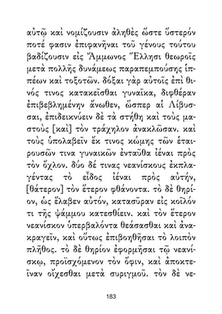 αὐτῷ καὶ νομίζουσιν ἀληθὲς ὥστε ὕστερόν
ποτέ φασιν ἐπιφανῆναι τοῦ γένους τούτου
βαδίζουσιν εἰς Ἄμμωνος Ἕλλησι θεωροῖς
μετὰ πολλῆς δυνάμεως παραπεμπούσης ἱπ-
πέων καὶ τοξοτῶν. δόξαι γὰρ αὐτοῖς ἐπὶ θι-
νός τινος κατακεῖσθαι γυναῖκα, διφθέραν
ἐπιβεβλημένην ἄνωθεν, ὥσπερ αἱ Λίβυσ-
σαι, ἐπιδεικνύειν δὲ τὰ στήθη καὶ τοὺς μα-
στοὺς [καὶ] τὸν τράχηλον ἀνακλῶσαν. καὶ
τοὺς ὑπολαβεῖν ἔκ τινος κώμης τῶν ἑται-
ρουσῶν τινα γυναικῶν ἐνταῦθα ἰέναι πρὸς
τὸν ὄχλον. δύο δέ τινας νεανίσκους ἐκπλα-
γέντας τὸ εἶδος ἰέναι πρὸς αὐτήν,
[θάτερον] τὸν ἕτερον φθάνοντα. τὸ δὲ θηρί-
ον, ὡς ἔλαβεν αὐτόν, κατασῦραν εἰς κοῖλόν
τι τῆς ψάμμου κατεσθίειν. καὶ τὸν ἕτερον
νεανίσκον ὑπερβαλόντα θεάσασθαι καὶ ἀνα-
κραγεῖν, καὶ οὕτως ἐπιβοηθῆσαι τὸ λοιπὸν
πλῆθος. τὸ δὲ θηρίον ἐφορμῆσαι τῷ νεανί-
σκῳ, προϊσχόμενον τὸν ὄφιν, καὶ ἀποκτε-
ῖναν οἴχεσθαι μετὰ συριγμοῦ. τὸν δὲ νε-
183
 