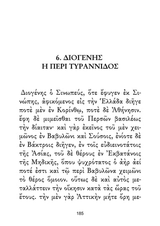 6. ∆ΙΟΓΕΝΗΣ
Η ΠΕΡΙ ΤΥΡΑΝΝΙ∆ΟΣ
∆ιογένης ὁ Σινωπεύς, ὅτε ἔφυγεν ἐκ Σι-
νώπης, ἀφικόμενος εἰς τὴν Ἑλλάδα διῆγε
ποτὲ μὲν ἐν Κορίνθῳ, ποτὲ δὲ Ἀθήνησιν.
ἔφη δὲ μιμεῖσθαι τοῦ Περσῶν βασιλέως
τὴν δίαιταν· καὶ γὰρ ἐκεῖνος τοῦ μὲν χει-
μῶνος ἐν Βαβυλῶνι καὶ Σούσοις, ἐνίοτε δὲ
ἐν Βάκτροις διῆγεν, ἐν τοῖς εὐδιεινοτάτοις
τῆς Ἀσίας, τοῦ δὲ θέρους ἐν Ἐκβατάνοις
τῆς Μηδικῆς, ὅπου ψυχρότατος ὁ ἀὴρ ἀεί
ποτέ ἐστι καὶ τῷ περὶ Βαβυλῶνα χειμῶνι
τὸ θέρος ὅμοιον. οὕτως δὲ καὶ αὐτὸς με-
ταλλάττειν τὴν οἴκησιν κατὰ τὰς ὥρας τοῦ
ἔτους. τὴν μὲν γὰρ Ἀττικὴν μήτε ὄρη με-
185
 