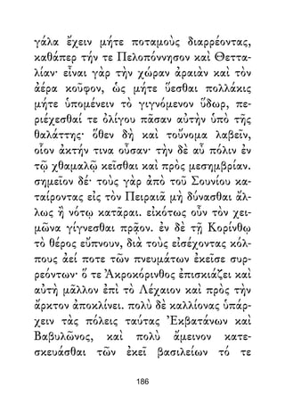 γάλα ἔχειν μήτε ποταμοὺς διαρρέοντας,
καθάπερ τήν τε Πελοπόννησον καὶ Θεττα-
λίαν· εἶναι γὰρ τὴν χώραν ἀραιὰν καὶ τὸν
ἀέρα κοῦφον, ὡς μήτε ὕεσθαι πολλάκις
μήτε ὑπομένειν τὸ γιγνόμενον ὕδωρ, πε-
ριέχεσθαί τε ὀλίγου πᾶσαν αὐτὴν ὑπὸ τῆς
θαλάττης· ὅθεν δὴ καὶ τοὔνομα λαβεῖν,
οἷον ἀκτήν τινα οὖσαν· τὴν δὲ αὖ πόλιν ἐν
τῷ χθαμαλῷ κεῖσθαι καὶ πρὸς μεσημβρίαν.
σημεῖον δέ· τοὺς γὰρ ἀπὸ τοῦ Σουνίου κα-
ταίροντας εἰς τὸν Πειραιᾶ μὴ δύνασθαι ἄλ-
λως ἢ νότῳ κατᾶραι. εἰκότως οὖν τὸν χει-
μῶνα γίγνεσθαι πρᾷον. ἐν δὲ τῇ Κορίνθῳ
τὸ θέρος εὔπνουν, διὰ τοὺς εἰσέχοντας κόλ-
πους ἀεί ποτε τῶν πνευμάτων ἐκεῖσε συρ-
ρεόντων· ὅ τε Ἀκροκόρινθος ἐπισκιάζει καὶ
αὐτὴ μᾶλλον ἐπὶ τὸ Λέχαιον καὶ πρὸς τὴν
ἄρκτον ἀποκλίνει. πολὺ δὲ καλλίονας ὑπάρ-
χειν τὰς πόλεις ταύτας Ἐκβατάνων καὶ
Βαβυλῶνος, καὶ πολὺ ἄμεινον κατε-
σκευάσθαι τῶν ἐκεῖ βασιλείων τό τε
186
 