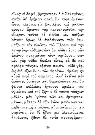 σῖνος· εἰ δὲ μή, βραχυτέραν διὰ Σαλαμῖνος,
<μὴ> δι' ἐρήμων σταθμῶν πορευόμενον·
ὥστε πλεονεκτεῖν βασιλέως καὶ μᾶλλον
τρυφᾶν· ἄμεινον γὰρ κατεσκευάσθαι τὴν
οἴκησιν. ταῦτα δὲ εἰώθει μὲν παίζων
λέγειν· ὅμως δὲ ἐνεδείκνυτο τοῖς θαυ-
μάζουσι τὸν πλοῦτον τοῦ Πέρσου καὶ τὴν
λεγομένην εὐδαιμονίαν ὅτι οὐδέν ἐστι τῶν
ἐκείνου πραγμάτων οἷον νομίζουσι. τῶν
μὲν γὰρ οὐδὲν ὄφελος εἶναι, τὰ δὲ καὶ
σφόδρα πένησιν ἐξεῖναι ποιεῖν. οὐδὲ γάρ,
ὡς ἐνόμιζον ἔνιοι τῶν ἀφρόνων, ἀμελὲς ἦν
αὐτῷ περὶ τοῦ σώματος, ἀλλ' ἐκεῖνοι μὲν
ὁρῶντες ῥιγῶντα καὶ θυραυλοῦντα καὶ δι-
ψῶντα πολλάκις ἡγοῦντο ἀμελεῖν τοῦ
ὑγιαίνειν καὶ τοῦ ζῆν· ὁ δὲ ταῦτα πάσχων
μᾶλλον μὲν ὑγίαινε τῶν ἀεὶ ἐμπιμπλα-
μένων, μᾶλλον δὲ τῶν ἔνδον μενόντων καὶ
μηδέποτε μήτε ψύχους μήτε καύματος πει-
ρωμένων, ἔτι δὲ ἥδιον μὲν ἀλεαινόμενος
ᾐσθάνετο, ἥδιον δὲ σιτία προσεφέρετο·
188
 