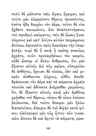 πολὺ δὲ μάλιστα ταῖς ὥραις ἔχαιρεν, καὶ
τοῦτο μὲν εὐφραίνετο θέρους προσιόντος,
ὁπότε ἤδη διαχέοι τὸν ἀέρα, τοῦτο δὲ οὐκ
ἤχθετο παυομένου, ἅτε ἀπαλλαττόμενος
τοῦ σφοδροῦ καύματος, ταῖς δὲ ὥραις ξυνε-
πόμενος καὶ κατ' ὀλίγον αὐτῶν πειρώμενος
ἀλύπως ἀφικνεῖτο πρὸς ἑκατέραν τὴν ὑπερ-
βολήν. πυρὶ δὲ ἢ σκιᾷ ἢ σκέπῃ σπανίως
ἐχρῆτο, <οὐ> προλαμβάνων τὸν καιρόν,
οὐδὲ ὥσπερ οἱ ἄλλοι ἄνθρωποι, ὅτι μὲν
ἔξεστιν αὐτοῖς ἀεὶ πῦρ καίειν, εὐποροῦσι
δὲ ἐσθῆτος, ἔχουσι δὲ οἰκίας, ἐὰν καὶ μι-
κρὸν αἴσθωνται ψύχους, εὐθὺς ἀποδι-
δράσκουσι τὸν ἀέρα καὶ τὰ σώματα ἀχρεῖα
ποιοῦσι καὶ ἀδύνατα ἀνέχεσθαι χειμῶνος,
ὅτι δὲ ἔξεστιν αὐτοῖς σκιᾷ μὲν ἀφθόνῳ
χρῆσθαι τοῦ θέρους, πίνειν δὲ οἶνον ὁπόσον
βούλονται, διὰ τοῦτο ἄπειροι μὲν ἡλίου
διατελοῦσιν, ἄπειροι δὲ τοῦ διψῆν κατὰ φύ-
σιν, οἰκότροφοι μὲν οὐχ ἧττον τῶν γυναι-
κῶν, ἄπονοι δὲ καὶ ἀργοὶ τὰ σώματα, κραι-
189
 