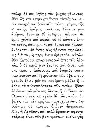 πάλης δὲ καὶ λήθης τὰς ψυχὰς γέμοντες.
ὅθεν δὴ καὶ ἐπιμηχανῶνται αὑτοῖς καὶ σι-
τία πονηρὰ καὶ βαλανεῖα τούτου χάριν, τῆς
δ' αὐτῆς ἡμέρας πολλάκις δέονται μὲν
ἀνέμου, δέονται δὲ ἐσθῆτος, δέονται δὲ
ὁμοῦ χιόνος καὶ πυρός, τὸ δὲ πάντων ἀτο-
πώτατον, ἐπιθυμοῦσι καὶ λιμοῦ καὶ δίψους.
ἀκόλαστοι δὲ ὄντες οὐχ ἥδονται ἀφροδισί-
οις διὰ τὸ μὴ περιμένειν ὀρέγεσθαι αὐτῶν·
ὅθεν ζητοῦσιν ἀχαρίτους καὶ ἀτερπεῖς ἡδο-
νάς. ὁ δὲ λιμῷ μὲν ἐχρῆτο καὶ δίψει πρὸ
τῆς τροφῆς ἑκάστοτε, καὶ ἐνόμιζε τοῦτο
ἱκανώτατον καὶ δριμύτατον τῶν ὄψων. τοι-
γαροῦν ἥδιον μὲν προσεφέρετο μᾶζαν ἢ οἱ
ἄλλοι τὰ πολυτελέστατα τῶν σιτίων, ἥδιον
δὲ ἔπινε τοῦ ῥέοντος ὕδατος ἢ οἱ ἄλλοι τὸν
Θάσιον οἶνον. κατεγέλα δὲ τῶν, ὁπότε δι-
ψῷεν, τὰς μὲν κρήνας παρερχομένων, ζη-
τούντων δὲ πάντως ὁπόθεν ὠνήσονται
Χῖον ἢ Λέσβιον, καὶ πολὺ ἔφασκεν ἀφρονε-
στέρους εἶναι τῶν βοσκημάτων· ἐκεῖνα γὰρ
190
 