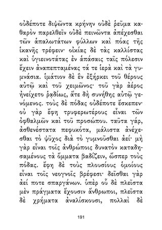οὐδέποτε διψῶντα κρήνην οὐδὲ ῥεῦμα κα-
θαρὸν παρελθεῖν οὐδὲ πεινῶντα ἀπέχεσθαι
τῶν ἁπαλωτάτων φύλλων καὶ πόας τῆς
ἱκανῆς τρέφειν· οἰκίας δὲ τὰς καλλίστας
καὶ ὑγιεινοτάτας ἐν ἁπάσαις ταῖς πόλεσιν
ἔχειν ἀναπεπταμένας τά τε ἱερὰ καὶ τὰ γυ-
μνάσια. ἱμάτιον δὲ ἓν ἐξήρκει τοῦ θέρους
αὐτῷ καὶ τοῦ χειμῶνος· τοῦ γὰρ ἀέρος
ἠνείχετο ῥᾳδίως, ἅτε δὴ συνήθης αὐτῷ γε-
νόμενος. τοὺς δὲ πόδας οὐδέποτε ἔσκεπεν·
οὐ γὰρ ἔφη τρυφερωτέρους εἶναι τῶν
ὀφθαλμῶν καὶ τοῦ προσώπου. ταῦτα γάρ,
ἀσθενέστατα πεφυκότα, μάλιστα ἀνέχε-
σθαι τὸ ψῦχος διὰ τὸ γυμνοῦσθαι ἀεί· μὴ
γὰρ εἶναι τοῖς ἀνθρώποις δυνατὸν καταδη-
σαμένους τὰ ὄμματα βαδίζειν, ὥσπερ τοὺς
πόδας. ἔφη δὲ τοὺς πλουσίους ὁμοίους
εἶναι τοῖς νεογνοῖς βρέφεσι· δεῖσθαι γὰρ
ἀεί ποτε σπαργάνων. ὑπὲρ οὗ δὲ πλεῖστα
μὲν πράγματα ἔχουσιν ἄνθρωποι, πλεῖστα
δὲ χρήματα ἀναλίσκουσι, πολλαὶ δὲ
191
 