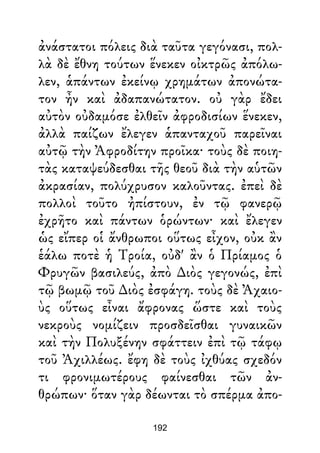 ἀνάστατοι πόλεις διὰ ταῦτα γεγόνασι, πολ-
λὰ δὲ ἔθνη τούτων ἕνεκεν οἰκτρῶς ἀπόλω-
λεν, ἁπάντων ἐκείνῳ χρημάτων ἀπονώτα-
τον ἦν καὶ ἀδαπανώτατον. οὐ γὰρ ἔδει
αὐτὸν οὐδαμόσε ἐλθεῖν ἀφροδισίων ἕνεκεν,
ἀλλὰ παίζων ἔλεγεν ἁπανταχοῦ παρεῖναι
αὐτῷ τὴν Ἀφροδίτην προῖκα· τοὺς δὲ ποιη-
τὰς καταψεύδεσθαι τῆς θεοῦ διὰ τὴν αὑτῶν
ἀκρασίαν, πολύχρυσον καλοῦντας. ἐπεὶ δὲ
πολλοὶ τοῦτο ἠπίστουν, ἐν τῷ φανερῷ
ἐχρῆτο καὶ πάντων ὁρώντων· καὶ ἔλεγεν
ὡς εἴπερ οἱ ἄνθρωποι οὕτως εἶχον, οὐκ ἂν
ἑάλω ποτὲ ἡ Τροία, οὐδ' ἂν ὁ Πρίαμος ὁ
Φρυγῶν βασιλεύς, ἀπὸ ∆ιὸς γεγονώς, ἐπὶ
τῷ βωμῷ τοῦ ∆ιὸς ἐσφάγη. τοὺς δὲ Ἀχαιο-
ὺς οὕτως εἶναι ἄφρονας ὥστε καὶ τοὺς
νεκροὺς νομίζειν προσδεῖσθαι γυναικῶν
καὶ τὴν Πολυξένην σφάττειν ἐπὶ τῷ τάφῳ
τοῦ Ἀχιλλέως. ἔφη δὲ τοὺς ἰχθύας σχεδόν
τι φρονιμωτέρους φαίνεσθαι τῶν ἀν-
θρώπων· ὅταν γὰρ δέωνται τὸ σπέρμα ἀπο-
192
 