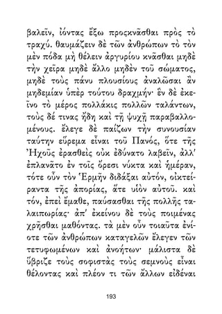 βαλεῖν, ἰόντας ἔξω προςκνᾶσθαι πρὸς τὸ
τραχύ. θαυμάζειν δὲ τῶν ἀνθρώπων τὸ τὸν
μὲν πόδα μὴ θέλειν ἀργυρίου κνᾶσθαι μηδὲ
τὴν χεῖρα μηδὲ ἄλλο μηδὲν τοῦ σώματος,
μηδὲ τοὺς πάνυ πλουσίους ἀναλῶσαι ἂν
μηδεμίαν ὑπὲρ τούτου δραχμήν· ἓν δὲ ἐκε-
ῖνο τὸ μέρος πολλάκις πολλῶν ταλάντων,
τοὺς δέ τινας ἤδη καὶ τῇ ψυχῇ παραβαλλο-
μένους. ἔλεγε δὲ παίζων τὴν συνουσίαν
ταύτην εὕρεμα εἶναι τοῦ Πανός, ὅτε τῆς
Ἠχοῦς ἐρασθεὶς οὐκ ἐδύνατο λαβεῖν, ἀλλ'
ἐπλανᾶτο ἐν τοῖς ὄρεσι νύκτα καὶ ἡμέραν,
τότε οὖν τὸν Ἑρμῆν διδάξαι αὐτόν, οἰκτεί-
ραντα τῆς ἀπορίας, ἅτε υἱὸν αὐτοῦ. καὶ
τόν, ἐπεὶ ἔμαθε, παύσασθαι τῆς πολλῆς τα-
λαιπωρίας· ἀπ' ἐκείνου δὲ τοὺς ποιμένας
χρῆσθαι μαθόντας. τὰ μὲν οὖν τοιαῦτα ἐνί-
οτε τῶν ἀνθρώπων καταγελῶν ἔλεγεν τῶν
τετυφωμένων καὶ ἀνοήτων· μάλιστα δὲ
ὕβριζε τοὺς σοφιστὰς τοὺς σεμνοὺς εἶναι
θέλοντας καὶ πλέον τι τῶν ἄλλων εἰδέναι
193
 