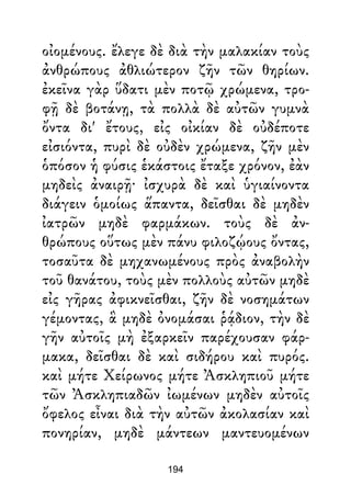 οἰομένους. ἔλεγε δὲ διὰ τὴν μαλακίαν τοὺς
ἀνθρώπους ἀθλιώτερον ζῆν τῶν θηρίων.
ἐκεῖνα γὰρ ὕδατι μὲν ποτῷ χρώμενα, τρο-
φῇ δὲ βοτάνῃ, τὰ πολλὰ δὲ αὐτῶν γυμνὰ
ὄντα δι' ἔτους, εἰς οἰκίαν δὲ οὐδέποτε
εἰσιόντα, πυρὶ δὲ οὐδὲν χρώμενα, ζῆν μὲν
ὁπόσον ἡ φύσις ἑκάστοις ἔταξε χρόνον, ἐὰν
μηδεὶς ἀναιρῇ· ἰσχυρὰ δὲ καὶ ὑγιαίνοντα
διάγειν ὁμοίως ἅπαντα, δεῖσθαι δὲ μηδὲν
ἰατρῶν μηδὲ φαρμάκων. τοὺς δὲ ἀν-
θρώπους οὕτως μὲν πάνυ φιλοζῴους ὄντας,
τοσαῦτα δὲ μηχανωμένους πρὸς ἀναβολὴν
τοῦ θανάτου, τοὺς μὲν πολλοὺς αὐτῶν μηδὲ
εἰς γῆρας ἀφικνεῖσθαι, ζῆν δὲ νοσημάτων
γέμοντας, ἃ μηδὲ ὀνομάσαι ῥᾴδιον, τὴν δὲ
γῆν αὐτοῖς μὴ ἐξαρκεῖν παρέχουσαν φάρ-
μακα, δεῖσθαι δὲ καὶ σιδήρου καὶ πυρός.
καὶ μήτε Χείρωνος μήτε Ἀσκληπιοῦ μήτε
τῶν Ἀσκληπιαδῶν ἰωμένων μηδὲν αὐτοῖς
ὄφελος εἶναι διὰ τὴν αὐτῶν ἀκολασίαν καὶ
πονηρίαν, μηδὲ μάντεων μαντευομένων
194
 