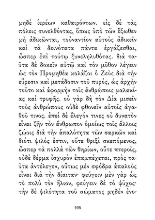 μηδὲ ἱερέων καθαιρόντων. εἰς δὲ τὰς
πόλεις συνελθόντας, ὅπως ὑπὸ τῶν ἔξωθεν
μὴ ἀδικῶνται, τοὐναντίον αὑτοὺς ἀδικεῖν
καὶ τὰ δεινότατα πάντα ἐργάζεσθαι,
ὥσπερ ἐπὶ τούτῳ ξυνεληλυθότας. διὰ τα-
ῦτα δὲ δοκεῖν αὐτῷ καὶ τὸν μῦθον λέγειν
ὡς τὸν Προμηθέα κολάζοι ὁ Ζεὺς διὰ τὴν
εὕρεσιν καὶ μετάδοσιν τοῦ πυρός, ὡς ἀρχὴν
τοῦτο καὶ ἀφορμὴν τοῖς ἀνθρώποις μαλακί-
ας καὶ τρυφῆς. οὐ γὰρ δὴ τὸν ∆ία μισεῖν
τοὺς ἀνθρώπους οὐδὲ φθονεῖν αὐτοῖς ἀγα-
θοῦ τινος. ἐπεὶ δὲ ἔλεγόν τινες οὐ δυνατὸν
εἶναι ζῆν τὸν ἄνθρωπον ὁμοίως τοῖς ἄλλοις
ζῴοις διὰ τὴν ἁπαλότητα τῶν σαρκῶν καὶ
διότι ψιλός ἐστιν, οὔτε θριξὶ σκεπόμενος,
ὥσπερ τὰ πολλὰ τῶν θηρίων, οὔτε πτεροῖς,
οὐδὲ δέρμα ἰσχυρὸν ἐπαμπέχεται, πρὸς τα-
ῦτα ἀντέλεγεν, οὕτως μὲν σφόδρα ἁπαλοὺς
εἶναι διὰ τὴν δίαιταν· φεύγειν μὲν γὰρ ὡς
τὸ πολὺ τὸν ἥλιον, φεύγειν δὲ τὸ ψῦχος·
τὴν δὲ ψιλότητα τοῦ σώματος μηδὲν ἐνο-
195
 