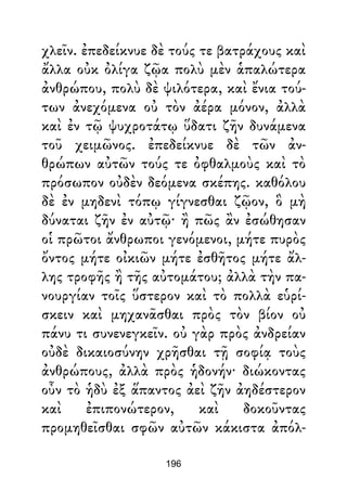 χλεῖν. ἐπεδείκνυε δὲ τούς τε βατράχους καὶ
ἄλλα οὐκ ὀλίγα ζῷα πολὺ μὲν ἁπαλώτερα
ἀνθρώπου, πολὺ δὲ ψιλότερα, καὶ ἔνια τού-
των ἀνεχόμενα οὐ τὸν ἀέρα μόνον, ἀλλὰ
καὶ ἐν τῷ ψυχροτάτῳ ὕδατι ζῆν δυνάμενα
τοῦ χειμῶνος. ἐπεδείκνυε δὲ τῶν ἀν-
θρώπων αὐτῶν τούς τε ὀφθαλμοὺς καὶ τὸ
πρόσωπον οὐδὲν δεόμενα σκέπης. καθόλου
δὲ ἐν μηδενὶ τόπῳ γίγνεσθαι ζῷον, ὃ μὴ
δύναται ζῆν ἐν αὐτῷ· ἢ πῶς ἂν ἐσώθησαν
οἱ πρῶτοι ἄνθρωποι γενόμενοι, μήτε πυρὸς
ὄντος μήτε οἰκιῶν μήτε ἐσθῆτος μήτε ἄλ-
λης τροφῆς ἢ τῆς αὐτομάτου; ἀλλὰ τὴν πα-
νουργίαν τοῖς ὕστερον καὶ τὸ πολλὰ εὑρί-
σκειν καὶ μηχανᾶσθαι πρὸς τὸν βίον οὐ
πάνυ τι συνενεγκεῖν. οὐ γὰρ πρὸς ἀνδρείαν
οὐδὲ δικαιοσύνην χρῆσθαι τῇ σοφίᾳ τοὺς
ἀνθρώπους, ἀλλὰ πρὸς ἡδονήν· διώκοντας
οὖν τὸ ἡδὺ ἐξ ἅπαντος ἀεὶ ζῆν ἀηδέστερον
καὶ ἐπιπονώτερον, καὶ δοκοῦντας
προμηθεῖσθαι σφῶν αὐτῶν κάκιστα ἀπόλ-
196
 